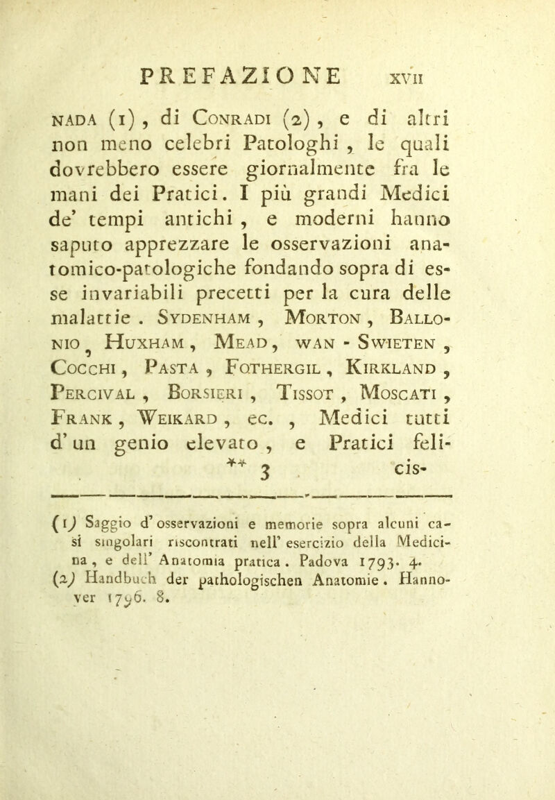 NADA (i) , di CoNRADi (2) , c di altri non meno celebri Patologhi , le quali dovrebbero essere giornalmente fra le mani dei Pratici. I più grandi Medici de’ tempi antichi , e moderni hanno saputo apprezzare le osservazioni ana- tomico-patologiche fondando sopra di es- se invariabili precetti per la cura delle malattie . Sydenham , Morton , Ballo- NIO^ Huxham , Mead, wan - Sw-ieten , Cocchi , Pasta , Fqthergil , Kirkland , pERClVAL , BoRSIERI , TiSSOT , MoSCATI , Frank, Weikard , ec. , Medici tatti d’un genio elevato , e Pratici feli- 3 . cls- (ij Saggio d’osservazioni e memorie sopra alcuni ca- si singolari riscontrati nell’ esercizio della Medici- na, e deli* Anatomia pratica. Padova 1793» 4» Handbuch der pathologischen Anatomie. Hanno- ver 17^6. 8.