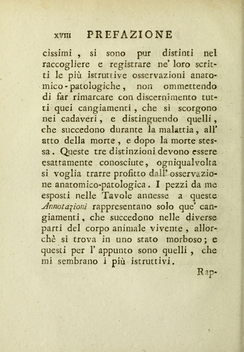 cissimi , si sono pur distinti nel raccogliere e registrare ne’ loro scrit- ti le più istruttive osservazioni anato- mico - patologiche, non onimcttendo di far rimarcare con discernimento tut- ti quei cangiamenti, che si scorgono nei cadaveri, e distinguendo quelli, che succedono durante la malattia, alf atto della morte , e dopo la morte stes- sa • Queste tre distinzioni devono essere esattamente conosciute, ogniqualvolta si voglia trarre profitto dalT^sservazio- ne anatomico-patologica . I pezzi da me esposti nelle Tavole annesse a queste Ànnotaiioni rappresentano solo que’ can- giamenti , che succedono nelle diverse parti del corpo animale vivente , allor- ché si trova in uno stato morboso ; e questi per V appunto sono quelli , che mi sembrano i più'istruttivi. Rap-