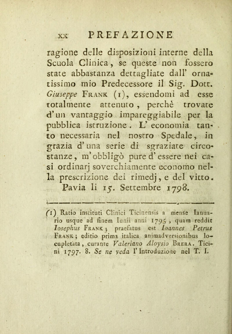 ragione delle disposizioni interne della Scuola Clinica, se queste non fossero state abbastanza dettagliate dall’ orna- tissimo mio Predecessore il Sig. Dott. Giuseppe Frank (i), essendomi ad esse totalmente attenuto , perchè ' trovare d’an vantaggio impareggiabile per la pubblica istruzione . L’ economia tan- . to necessaria nel nostro Spedale, in grazia d’una serie di sgraziate circo- stanze, m'obbligò pure d’essere nei ca- si ordinar] soverchiamente economo nel- la prescrizione dei rimedj, e del vitto. Pavia li 15. Settembre 1798. ^i) Ratio insiituti Clinici Ticinensis a mense lanua- rio usque ad finetri lunii anni 1795 , quarti reddit losephus Frank, j praefatus est loannes Petrus Frank ; editio prima italica animadversìonibus lo- cupletata, curante Valeriana Aloysìo Brera. Tici- ni 1797. 8. Se ne veda F Introduzione nel T. L