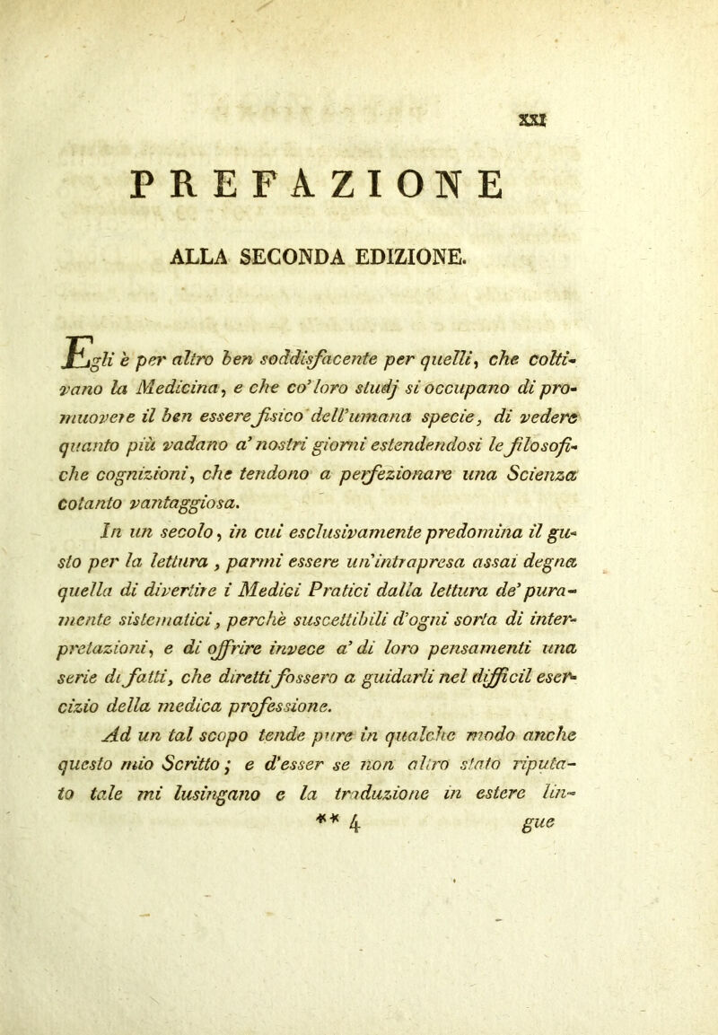 XXX PREFAZIONE ALLA SECONDA EDIZIONE. Jtligiì è per altro ben soddisfacente per quelli^ che colti- vano la Medicina^ e che coloro sludj si occupano di pro- muovei e il ben esserefsico'dell’umana specie, di vedere quanto più vadano a’ nostri giorni estendendosi le flosofi- che cognizioni^ che tendono a pefezionare una Scienza cotanto vantaggiosa. In un secolo, in cui esclusivamente predomina il gu- sto per la lettura , parrni essere un intrapresa assai degna quella di divertire i Medici Pratici dalla lettura de’pura-- mente sistematici, perchè suscettibili d’ogni sorta di inter- pretazioni., e di offrire invece a’ di loro pensamenti una serie di fatti, che direttifossero a guidarli nel diffidi eser- cizio della medica professione. Ad un tal scopo tende pure in qualche modo anche questo mio Scritto ; e d’esser se non al irò stato riputa- to tale mi lusingano e la traduzione in estere Uti'- l{. gue