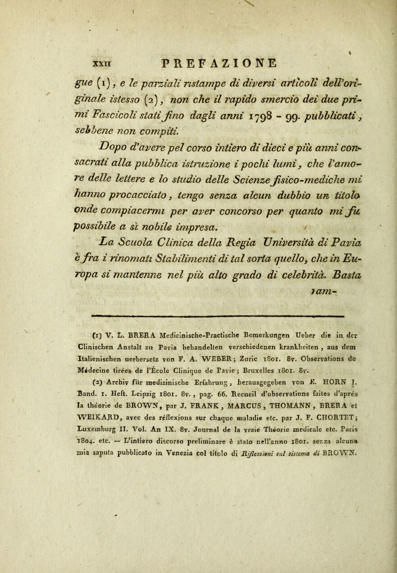 % xxn PREFAZIONE gue (i), e le parziali ristampe di diversi articoli dell’orì- ginale istesso (2), non che il rapido smercio dei due pri- mi Fascicoli stati Jìno dagli anni 1798 - 99. pubblicati, sebbene non compiti. Dopo d'avere pel corso intiero di dieci e più anni con^ sacrati alla pubblica istruzione i pochi lumi, che Vamo- re delle lettere e lo studio delle Scienze Jìsico-mediche mi hanno procacciato, tengo senza alcun dubbio un titolo onde compiacermi per aver concorso per quanto mi Ju possibile a sì nobile impresa, ( La Scuola Clinica della Regia Università di Pavia è fra i rinomati Stabilimenti di tal sorta quello, che in Eu- ropa si mantenne nel più alto grado di celebrità. Basta lam- (1) V. L. BRERA Medicinische-Practische Bemerkungen Ueber die in dcr Clinischen Anstalt zn Pavia behandelten verschledenen krankbeiten , aus dein Italieniscben uerbersetz von F, A. WEBER; Zuric i8oi, 8v- Observations de Médecine tirées de l’École Clinique de Pavie ; Bruxelles i8oi. 8r. (2) Archiv fiir medizinische Erfahrung, herausgegeben von K. HORN I. Band. i. Heft. Leipzig i8oi. 8v- , pag. 66. Recueil d’observations faites d’aprés la Ihéorie de BROWN, par J. FRANK, MARCUS, THOMANN , BRERA et WEIKARD, avec des réflexjons sur chaque maladie eie. par J. F. CHORTET; Luxemburg II. Voi. An IX. 8v. Journal de la vraie Théorie medicale etc. Paris 1804. etc. -- L’intiero discorso preliminare è stalo nelFanno i8or. ser.za alcuna mia saputa pubblicato in Venezia col titolo di Riflessioni sul sistema di BROWN.