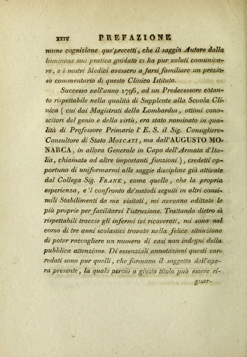 nume cognizione que’prec etti ^ che il saggio Autore dalla lumino.su sua pratica guidato ci ha pur voluti comunica^ re, e i nostri Medici avessero a Jarsi Jamiliare un preziot^ so commentario di questo Clinico Istituto. Successo ìielVanno 1796^ ad un Predecessore cotan-^ io rìspettahile nella qualità di Supplente alla Scuola Cli- nica ( cui dai Magistrati della Lombardia 3 ottimi cono- scitori del genio, e della virtù, era stato nominato in qua- lità di Professore Primario V E. S. il Sig. Consigliere- Consultore di Stato Moscati, ma AUGUSTO MO- NARCA^ in allora Generale in Capo dell Armata d’Ita- lia, chiamato ad altre importanti funzioni ), credetti op- portuno di uniformarmi alle saggie discipline già attivate dal Collega Sig. Frank , come quelle, che la propria esperienza, e ’l corfmnto de’metodi seguiti in altri consi- mili Stabilimenti da me visitati, mi avevano adittate le più proprie per facilitarvi l’istruzione. Trattando dietro sì rispettabili traccie gli infermi ivi ricoverati, mi sono nel corso di tre anni scolastici trovato nella felice situazione di poter raccogliere un numero di casi non indegni della pubblica attenzione. Di essenziali annotazioni questi cor- redati sono pur quelli, che formano il soggetto dell’ope- ra presente, la quale perciò a giusto titolo può essere ri- glUÀT-