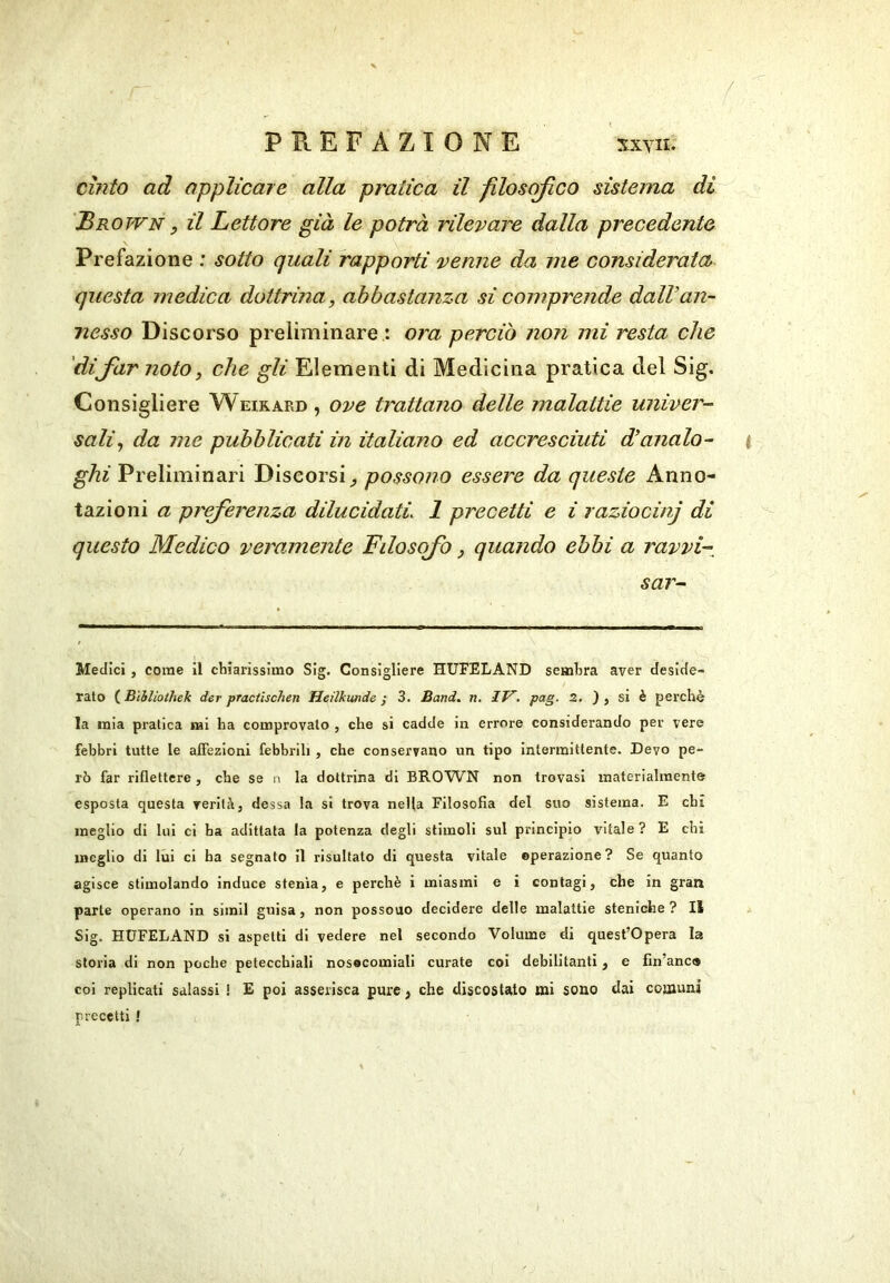 / PREFAZIONE xxyii. cinto ad applicare alla pratica il filosofico sistema di Brown , il Lettore già le potrà rilevare dalla precedente Prefazione : sotto quali rapporti venne da me considerata questa medica dottrina, abbastanza si comprende dall’an- nesso Discorso preliminare : ora perciò non mi resta che 'difar noto, che gli Elementi di Medicina pratica del Sig. Consigliere Weirard , ove trattano delle malattie univer- sali, da me pubblicati in italiano ed accresciuti d’analo- ghi Preliminari Discorsi^ possono essere da queste Anno- tazioni a preferenza dilucidati 1 precetti e i raziocinj di questo Medico veramente Filosofo, quando ebbi a ravvi- sar- Medlci , come il chiarissimo Sig. Consigliere HUFELAND sembra aver deside» rato ( Bìhliothek der practischen Heilkunde / 3. Band, n, IT^, pag. Z. ) , si è perchè la mia pratica mi ha comprovalo , che si cadde in errore considerando per vere febbri tutte le affezioni febbrili , che conservano un tipo intermittente. Devo pe- rò far riflettere, che se n la dottrina di BRO'WN non trovasi materialmente esposta questa reritìi, dessa la si trova nella Filosofia del suo sistema. E chi meglio di lui ci ha adittata la potenza degli stimoli sul principio vitale ? E ehi meglio di lui ci ha segnato il risultato di questa vitale operazione? Se quanto agisce stimolando induce stenia, e perchè i miasmi e i contagi, che in gran parte operano in simil guisa, non possono decidere delle malattie steniche ? 11 Sig. HUFELAND si aspetti di vedere nel secondo Volume di quest’opera la storia di non poche petecchiali nosocomiali curate coi debilitanti, e fin’anc® coi replicati salassi ! E poi asserisca pure, che discostato mi sono dai comuni precetti !