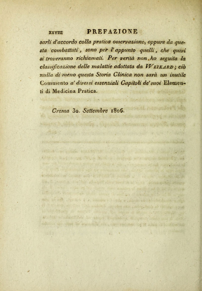 / xxvni PREFAZIOTVE mrli d'accordo colla pratica osservazione^ oppure da que- sta combattuti, sono per V appunto quelli, che quivi si troveranno richiamati. Per verità non,ho seguita la classificazione delle malattie adottata da W^eikard ; ciò nulla di meno questa Storia Clinica non sarà un inutile Commento a' diversi essenziali Capitoli de'suoi Elemen- ti di Medicina Pratica. Crema 3o. Settembre i8oS. A