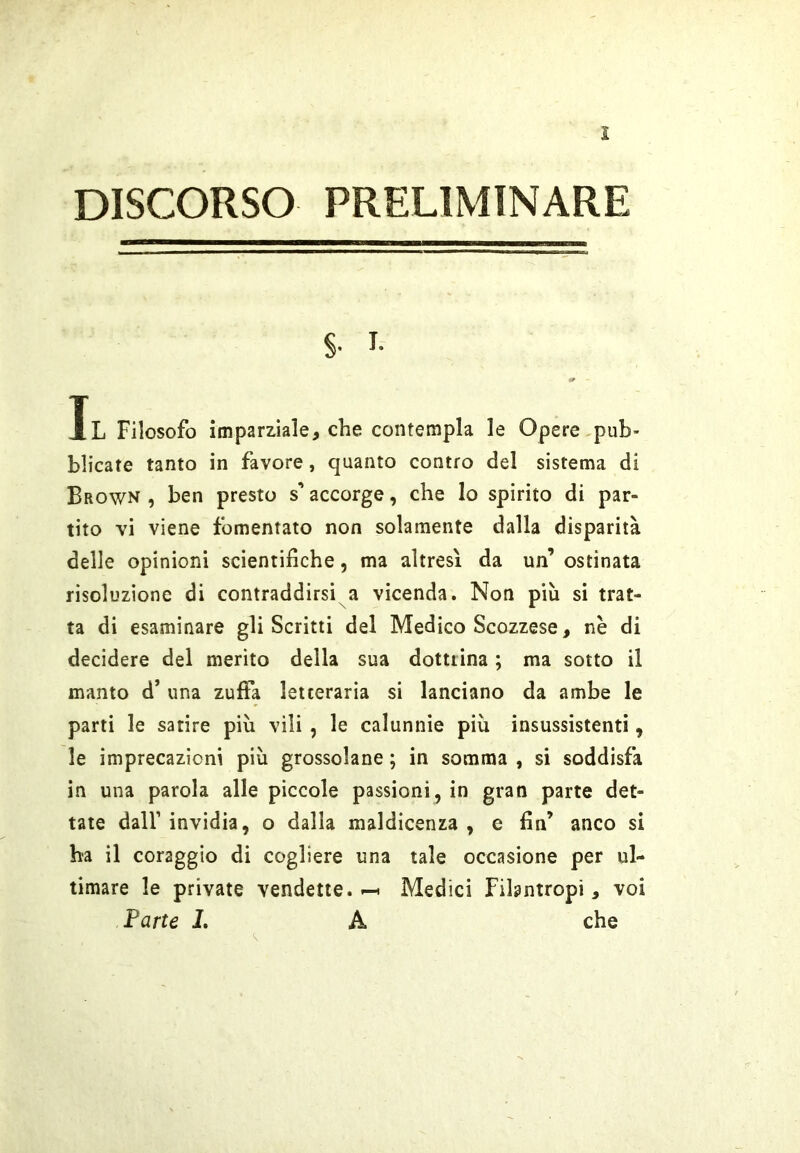 DISCORSO PRELIMINARE S- I- Il Filosofo imparmle, che contempla le Opere pub- blicate tanto in favore, quanto contro del sistema di Brown , ben presto s’accorge, che lo spirito di par- tito vi viene fomentato non solamente dalla disparità delle opinioni scientifiche, ma altresì da un’ ostinata risoluzione di contraddirsi a vicenda. Non più si trat- ta di esaminare gli Scritti del Medico Scozzese, nè di decidere del merito della sua dottrina ; ma sotto il manto d’ una zuffa letteraria si lanciano da ambe le parti le satire più vili , le calunnie più insussistenti, le imprecazioni più grossolane ; in somma , si soddisfa in una parola alle piccole passioni, in gran parte det- tate dall’ invidia, o dalla maldicenza , e fin’ anco si ha il coraggio di cogliere una tale occasione per ul- timare le private vendette.Medici Filantropi, voi Parte L A che