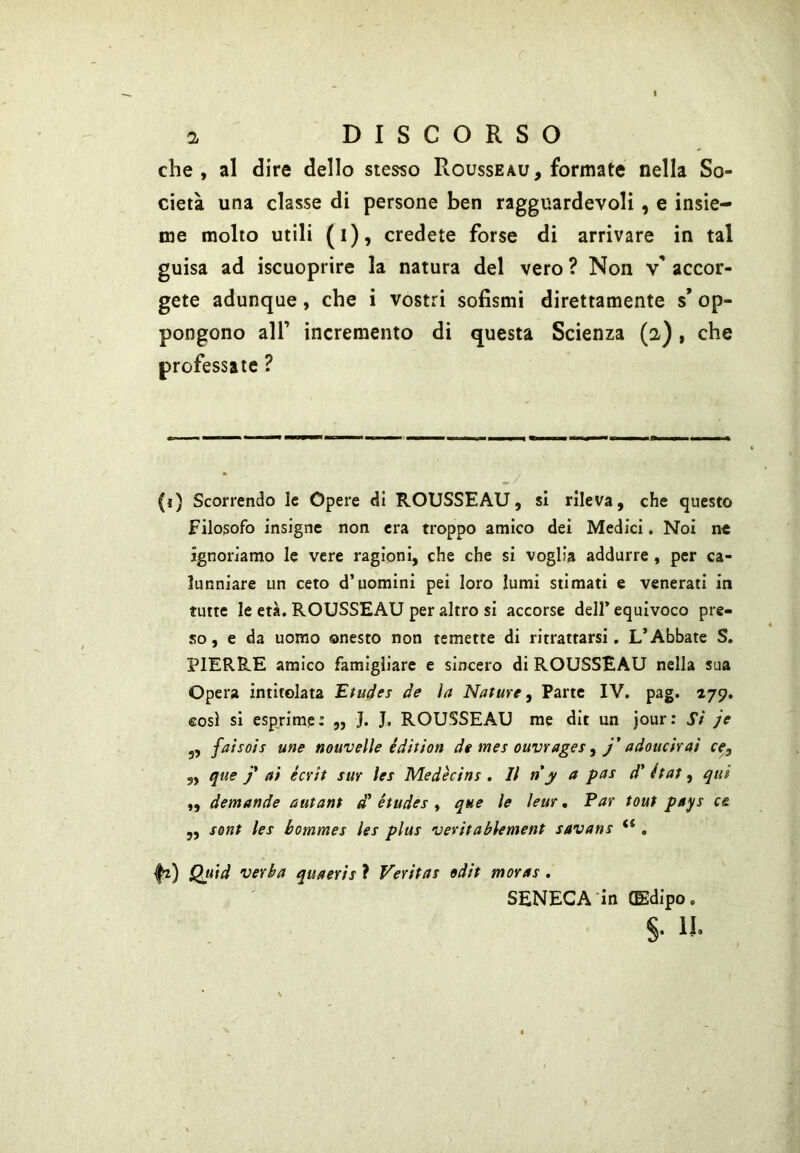 che, al dire dello stesso Rousseau, formate nella So- cietà una classe di persone ben ragguardevoli, e insie- me molto utili (i), credete forse di arrivare in tal guisa ad iscuoprire la natura del vero ? Non v' accor- gete adunque, che i vostri sofismi direttamente s’ op- pongono air incremento di questa Scienza (2), che professale ? ./ (ì) Scorrendo le Opere di ROUSSEAU, si rileva, che questo Filosofo insigne non era troppo amico dei Medici. Noi n« ignoriamo le vere ragioni, che che si voglia addurre , per ca- lunniare un ceto d’uomini pei loro lumi stimati e venerati in tutte le età. ROUSSEAU per altro si accorse dell* equivoco pre- so , e da uomo onesto non temette di ritrattarsi. L’Abbate S. PIERRE amico famigliare e sincero di ROUSSEAU nella sua Opera intitolata Etudes de la Nature, Parte IV. pag. 279. così si esprime: „ J. J, ROUSSEAU me dit un jour: Si je j, faisois une nouvelìe édition de mes ouvrages, j* adoucirai ce, ,, que J* ai è crii sur les Medècins . Il n y a pas d' état, qui „ demande autant d* études , que le leur • Par tout pays c& ,, sont les bommes les plus veritablement savans “ , fi) Quid verba quaeris ? Veritas »dit moras . SENECA'in (Edipo.