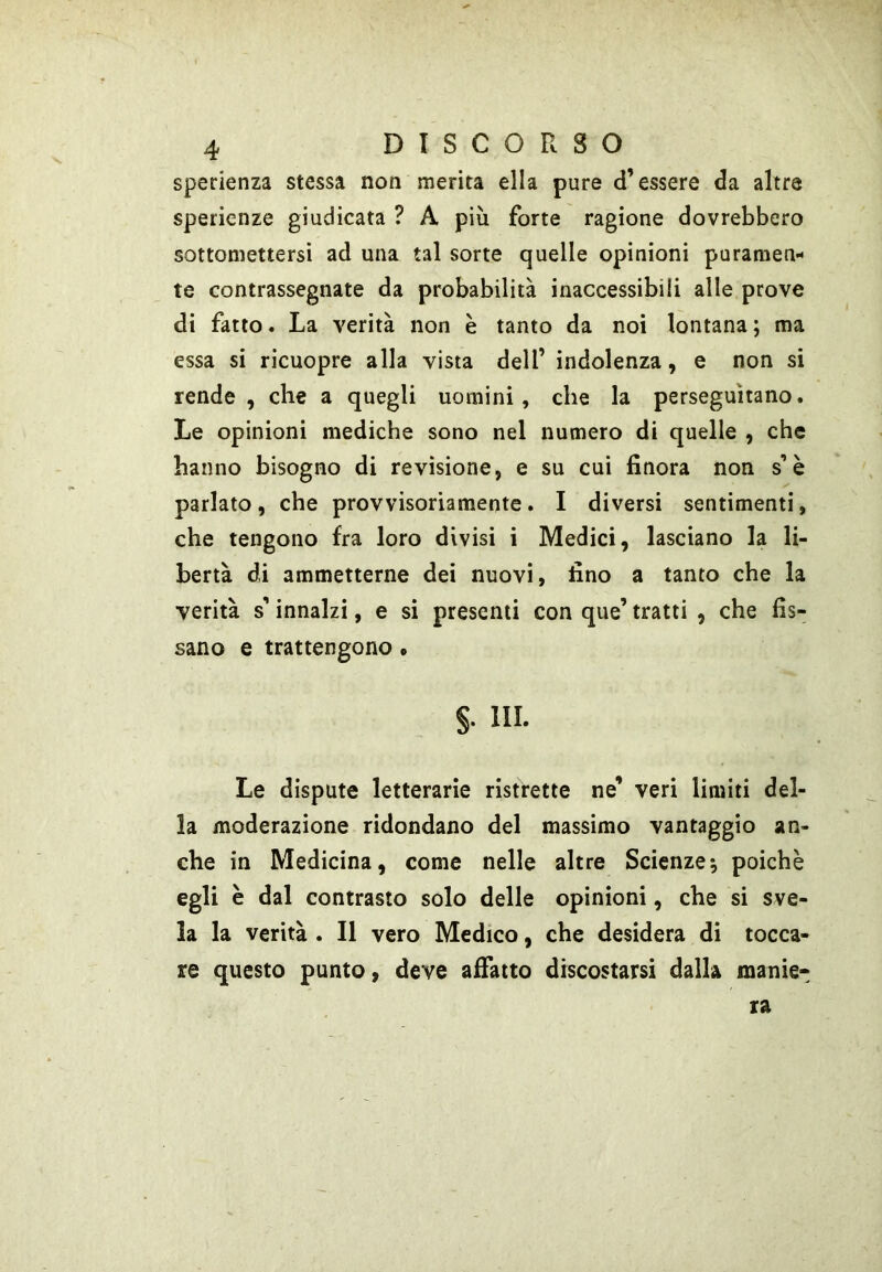 sperienza stessa non merita ella pure d’essere da altre sperienze giudicata ? A più forte ragione dovrebbero sottomettersi ad una tal sorte quelle opinioni puramen- te contrassegnate da probabilità inaccessibili alle prove di fatto. La verità non è tanto da noi lontana; ma essa si ricuopre alla vista dell’ indolenza, e non si rende , che a quegli uomini, che la perseguitano. Le opinioni mediche sono nel numero di quelle , che hanno bisogno di revisione, e su cui finora non s’è parlato, che provvisoriamente. I diversi sentimenti, che tengono fra loro divisi i Medici, lasciano la li- bertà di ammetterne dei nuovi, fino a tanto che la verità s’innalzi, e si presenti con que’ tratti , che fis- sano e trattengono • §• III. Le dispute letterarie ristrette ne’ veri limiti del- la moderazione ridondano del massimo vantaggio an- che in Medicina, come nelle altre Scienze; poiché egli è dal contrasto solo delle opinioni, che si sve- la la verità . Il vero Medico, che desidera di tocca- re questo punto, deve alFatto discostarsi dalla manie*
