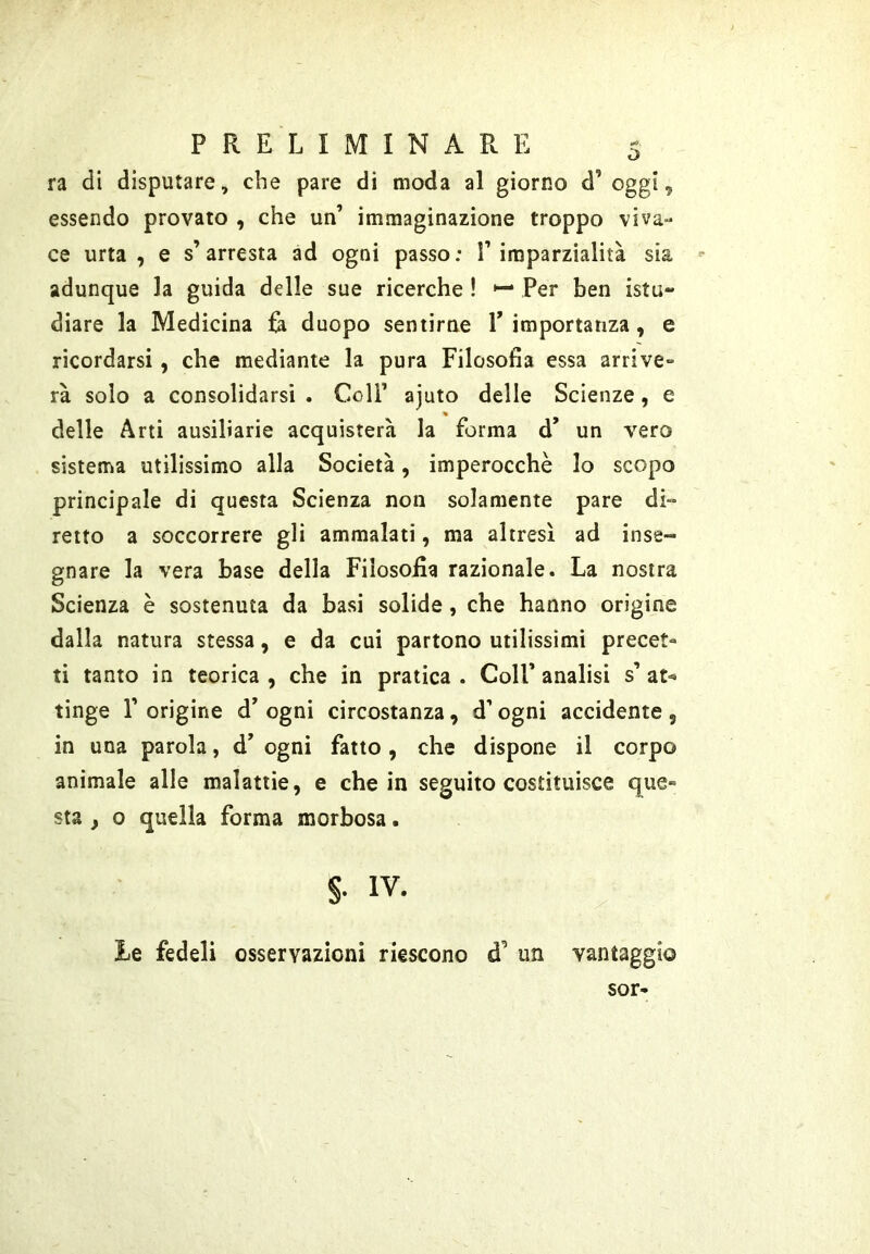ra di disputare, che pare di moda al giorno d’ oggi, essendo provato , che un’ immaginazione troppo viva- ce urta , e s’arresta ad ogni passo: l’imparzialità sia '• adunque la guida delle sue ricerche ! Per ben istu- diare la Medicina ù duopo sentirne V importanza, e ricordarsi, che mediante la pura Filosofia essa arrive- rà solo a consolidarsi . Coll’ ajuto delle Scienze, e delle Arti ausiliarie acquisterà la forma d’ un vero sistema utilissimo alla Società, imperocché lo scopo principale di questa Scienza non solamente pare di- retto a soccorrere gli ammalati, ma altresì ad inse- gnare la vera base della Filosofia razionale. La nostra Scienza è sostenuta da basi solide, che hanno origine dalla natura stessa, e da cui partono utilissimi precet- ti tanto in teorica , che in pratica . Coll’ analisi s’ at^ tinge r origine d’ ogni circostanza, d’ogni accidente, in una parola, d’ ogni fatto , che dispone il corpo animale alle malattie, e che in seguito costituisce que» sta , o quella forma morbosa. §. IV. Le fedeli osservazioni riescono d’ un vantaggio sor-