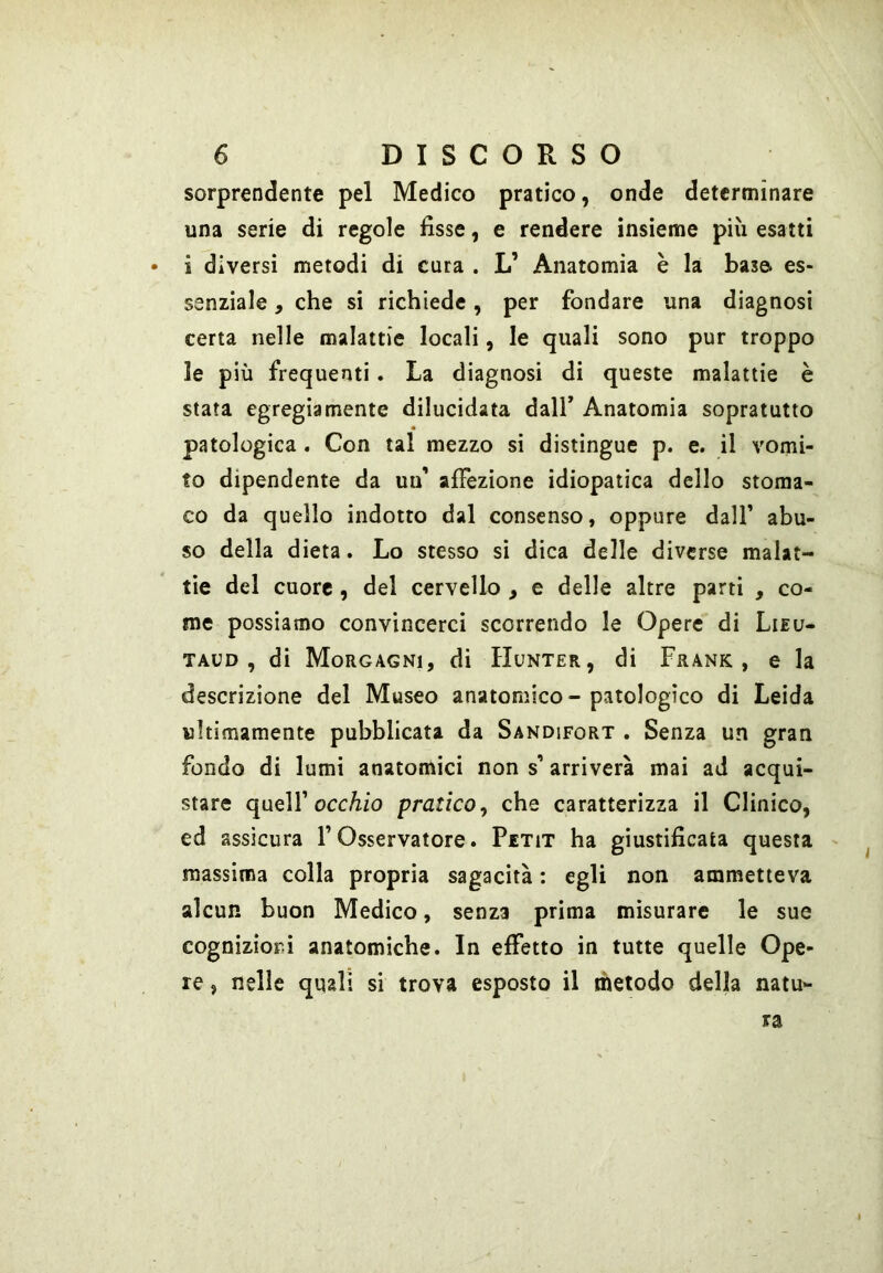 sorprendente pel Medico pratico, onde determinare una serie di regole fisse, e rendere insieme più esatti • i diversi metodi di cura . L’ Anatomia è la base es- senziale , che si richiede, per fondare una diagnosi certa nelle malattie locali, le quali sono pur troppo le più frequenti. La diagnosi di queste malattie è stata egregiamente dilucidata dall’ Anatomia sopratutto patologica. Con tal mezzo si distìngue p. e. il vomi- to dipendente da un’ alFezìone idiopatica dello stoma- co da quello indotto dal consenso, oppure dall’ abu- so della dieta. Lo stesso si dica delle diverse malat- tìe del cuore, del cervello , e delle altre parti , co- me possiamo convincerci scorrendo le Opere di Lieu- TAUD , di Morgagni, di Hunter, di Frank, e la descrizione del Museo anatomico - patologico di Leida ultimamente pubblicata da Sandifort . Senza un gran fondo di lumi anatomici non s’arriverà mai ad acqui- stare queir occ/zfo pratico^ che caratterizza il Clinico, ed assicura F Osservatore. Petit ha giustificata questa massima colla propria sagacità : egli non ammetteva alcun buon Medico, senza prima misurare le sue cognizioni anatomiche. In effetto in tutte quelle Ope- re , nelle quali si trova esposto il metodo della natu-