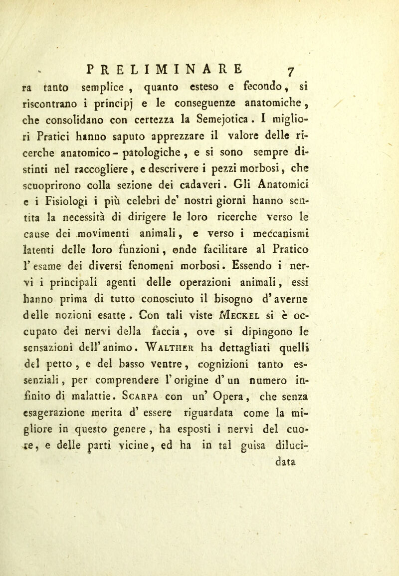 ra tanto semplice , quanto esteso e fecondo, si riscontrano i principi e le conseguenze anatomiche, che consolidano con certezza la Semejotica . I miglio- ri Pratici hanno saputo apprezzare il valore delle ri- cerche anatomico-patologiche , e si sono sempre di- stinti nel raccogliere , e descrivere i pezzi morbosi, che scuoprirono colla sezione dei cadaveri. Gli Anatomici e i Fisiologi i più celebri de’ nostri giorni hanno sen- tita la necessità di dirigere le loro ricerche verso le cause dei movimenti animali, e verso i medcanismi latenti delle loro funzioni, onde facilitare al Pratico Pesame dei diversi fenomeni morbosi. Essendo i ner- vi i principali agenti delle operazioni animali, essi hanno prima di tutto conosciuto il bisogno d’averne delle nozioni esatte. Con tali viste Meckel si c oc- cupato dei nervi della faccia , ove si dipingono le sensazioni dell’animo. Walther ha dettagliati quelli del petto , e del basso ventre, cognizioni tanto es- senziali, per comprendere l’orìgine d’un numero in- finito di malattie. Scarpa con un’ Opera, che senza esagerazione merita d’ essere riguardata come la mi- gliore in questo genere , ha esposti i nervi del cuo- -j:e, e delle parti vicine, ed ha in tal guisa diluci- data