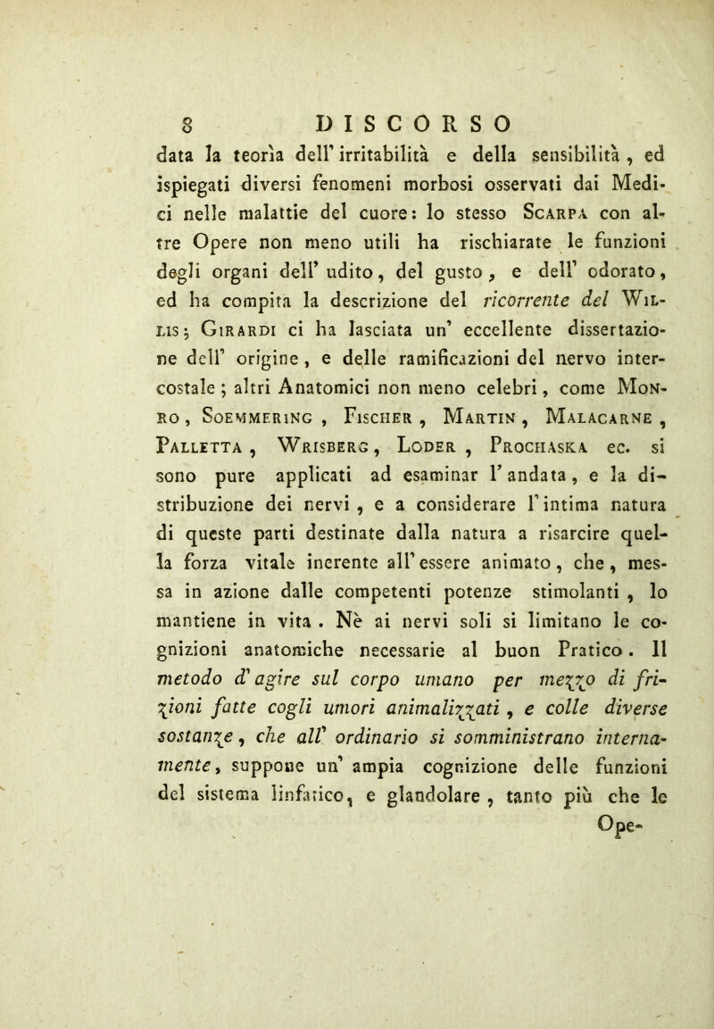 data la teorìa dell' irritabilità e della sensibilità , ed ispiegati diversi fenomeni morbosi osservati dai Medi- ci nelle malattie del cuore: lo stesso Scarpa con al- tre Opere non meno utili ha rischiarate le funzioni degli organi dell’udito, del gusto, e dell' odorato, ed ha compita la descrizione del ricorrente del WiL- Lis; Girardi ci ha lasciata un’ eccellente dissertazio- ne deir origine , e debile ramificazioni del nervo inter- costale ; altri Anatomici non meno celebri, come Mon- RO , SoEMMERlNG , FlSCHER , MaRTIN , MALACARNE, Palletta, Wrisberg, Loder , Prochaska ec. si sono pure applicati ad esaminar T andata, e la di- stribuzione dei nervi, e a considerare fintima natura di queste parti destinate dalla natura a risarcire quel- la forza vitale inerente all'essere animato, che, mes- sa in azione dalle competenti potenze stimolanti , lo mantiene in vita . Nc ai nervi soli si limitano le co- gnizioni anatomiche necessarie al buon Pratico. 11 metodo d'agire sul corpo umano per me^rjo di fri~ \ìonì fatte cogli umori animalhg^ati, e colle diverse sostante, che alV ordinarlo si somministrano interna^ mente y suppone un’ ampia cognizione delle funzioni del sistema linfuico, e glandolare , tanto più che le Ope-