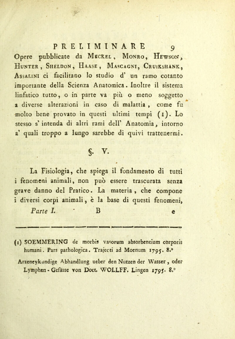 Opere pubblicate da Meckel , Monro, Hewsok, Hunter , Sheldon, Haase , Mascagni, Cruikshank, Assalini ci facilitano Io studio d’ un ramo cotanto importante della Scienza Anatomica. Inoltre il sistema linfatico tutto, o in parte va più o meno soggetto a diverse alterazioni in caso di malattia , come fu molto bene provato in questi ultimi tempi (i). Lo stesso s’ intenda di altri rami deli’ Anatomia, intorno a’ quali troppo a lungo sarebbe di quivi trattenermi. §. V. La Fisiologia, che spiega il fondamento di tutti i fenomeni animali, non può essere trascurata senza grave danno del Pratico. Là materia, che compone i diversi corpi animali, è la base di questi fenomeni, Tane I. ' B e (i) SOEMMERING de morbi* va«;orum absorbentium corporis humani. Pars pathologica. Trajecti ad Moenum 1795. Arzencykundige Abhandlung ueber den Nutzen der Wasscr , odcr Lymphen « Gefàsse von Doct, WOLLFF. Lingen 1795* 8,®