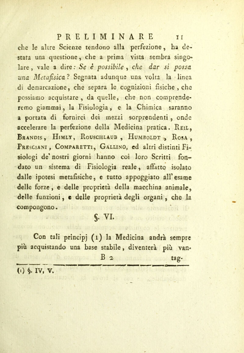 che le altre Scienze tendono alla perfezione, ha de- stata una questione, che a prima vista sembra singo» lare, vale a dire: Se e possibile^ che dar si possa una Metafisica ? Segnata adunque una volta la linea di demarcazione, che separa le cognizioni fìsiche , che possiamo acquistare , da quelle, che non comprende- remo giammai, la Fisiologia, e la Chimica saranno a portata di fornirci dei mezzi sorprendenti , onde accelerare la perfezione della' Medicina pratica. Reil, Brandis, Himly, Rouschlaub , Humboldt, Rosa, Presciani , CoMPARETTi, Gallino, cd altri distinti Fi- siologi de' nostri giorni hanno coi loro Scritti fon- dato un sistema di Fisiologia reale, affatto isolato dalle ipotesi metafisiche, e tutto appoggiato all’esame delle forze, e delle proprietà della macchina animale, delle funzioni, c delie proprietà degli organi, che la compongono. §. VL Con tali principi (i) la Medicina andrà sempre più acquistando una base stabile, diventerà più van- B 2 tag- l-tr — T TJ- _ — —IIMII»»——lliflp——■ -1 )