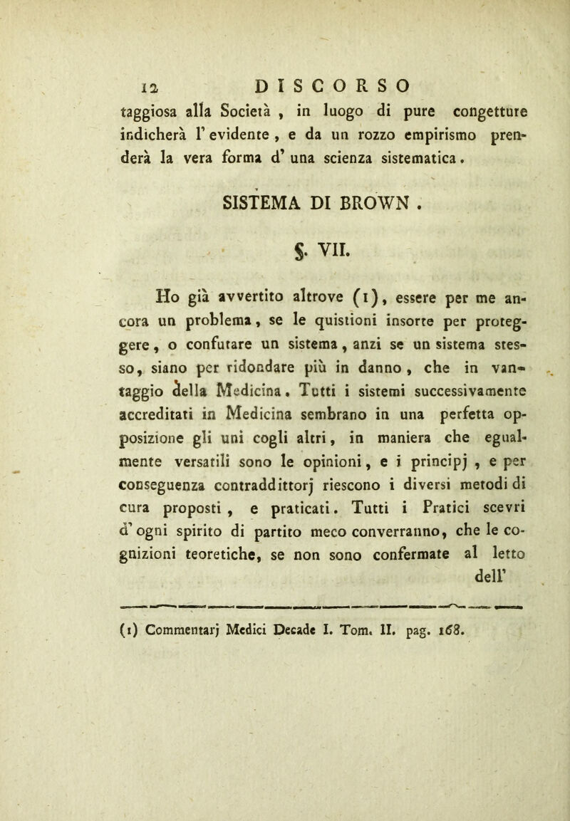 taggiosa alla Socleià , in luogo di pure congetture indicherà V evidente , e da un rozzo empirismo pren- derà la vera forma d^ una scienza sistematica * SISTEMA DI BROWN . S. VII. Ho già avvertito altrove (i), essere per me an- cora un problema, se le quisiioni insorte per proteg- gere , o confutare un sistema, anzi se un sistema stes- so, siano per ridondare più in danno, che in van- taggio àella Medicina • Tutti i sistemi successivamente accreditati in Medicina sembrano in una perfetta op- posizione gli unì cogli altri, in maniera che egual- mente versatili sono le opinioni, e i principj , e per conseguenza contraddittorj riescono i diversi metodi di cura proposti , e praticati. Tutti i Pratici scevri d’ogni spirito di partito meco converranno, che le co- gnizioni teoretiche, se non sono confermate al letto deir (i) Commentari Medici Decade I. Tom. II. pag. i63.