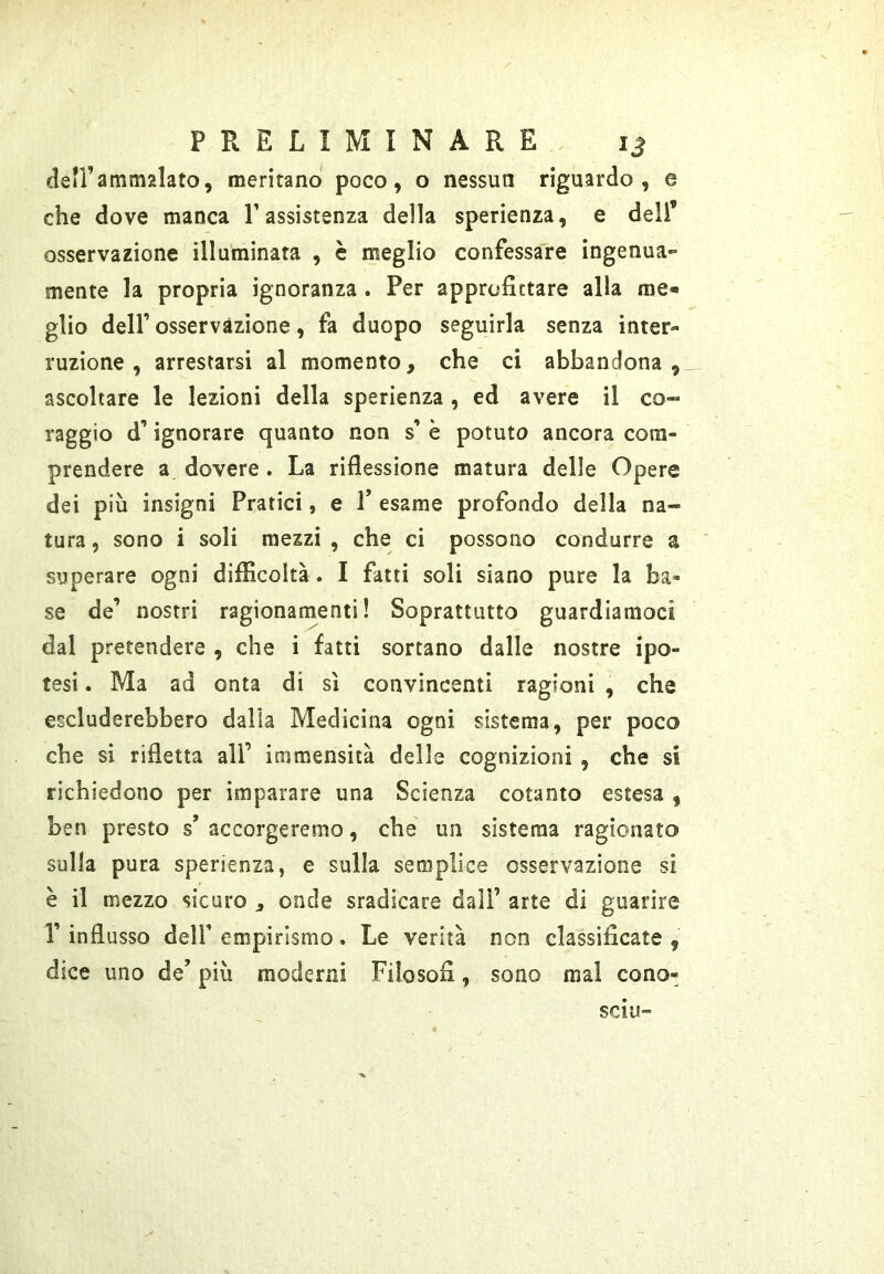 dell’ammalato, meritano poco, o nessun riguardo, e che dove manca T assistenza della sperienza, e deli’ osservazione illuminata , è meglio confessare ingenua» mente la propria ignoranza. Per approfittare alla rae^ glio deir osservazione, fa duopo seguirla senza inter- ruzione , arrestarsi al momento, che ci abbandona, ascoltare le lezioni della sperienza , ed avere il co- raggio d’ignorare quanto non s’ è potuto ancora com- prendere a dovere. La riflessione matura delle Opere dei più insigni Pratici, e 1* esame profondo della na- tura , sono i soli mezzi , che ci possono condurre a superare ogni difficoltà. I fatti soli siano pure la ba- se de’ nostri ragionamenti! Soprattutto guardiamoci dal pretendere , che i fatti sortano dalle nostre ipo- tesi . Ma ad onta di sì convincenti ragioni , che escluderebbero dalia Medicina ogni sistema, per poco che si rifletta all’ immensità delle cognizioni , che si richiedono per imparare una Scienza cotanto estesa , ben presto s’ accorgeremo, che un sistema ragionato sulla pura sperienza, e sulla semplice osservazione si è il mezzo sicuro , onde sradicare dall’ arte di guarire r influsso deir empirismo. Le verità non classificate , dice uno de’ più moderni Filosofi, sono mai cono- SCIU”