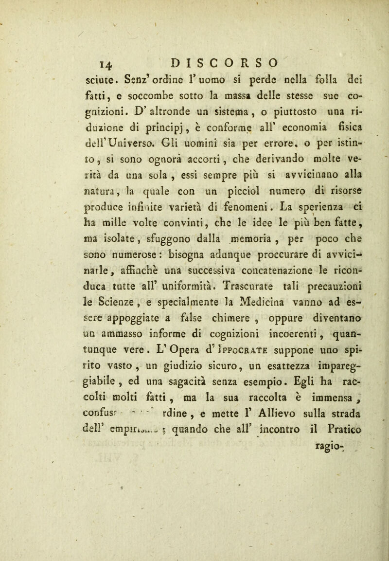 V I 14 DISCORSO sciute. Senz’ordine T uomo si perde nella folla dei fatti, e soccombe sotto la massa delle stesse sue co- gnizioni. D’altronde un sistema, o piuttosto una ri- duzione di principj, è conforme all’ economia fisica deir Universo. Gli uomini sia per errore, o per istin- to , si sono ognora accorti, che derivando molte ve- rità da una sola , essi sempre più si avvicinano alla natura, la quale con un picciol numero di risorse produce infinite varietà di fenomeni. La sperienza ci ha mille volte convinti, che le idee le più ben fatte, ma isolate, sfuggono dalla memoria , per poco che sono numerose : bisogna adunque proccurare di avvici- narle , affinchè una successiva concatenazione le ricon- duca tutte all’ uniformità. Trascurate tali precauzioni le Scienze , e specialmente la Medicina vanno ad es- sere appoggiate a false chimere , oppure diventano un ammasso informe di cognizioni incoerenti, quan- tunque vere. L’Opera d’IppocRATE suppone uno spi- rito vasto, un giudizio sicuro, un esattezza impareg- giabile, ed una sagacità senza esempio. Egli ha rac- colti molti fatti , ma la sua raccolta è immensa ^ confusr - - - rdine , e mette 1’ Allievo sulla strada deir empiri quando che all’ incontro il Pratico ragìo-