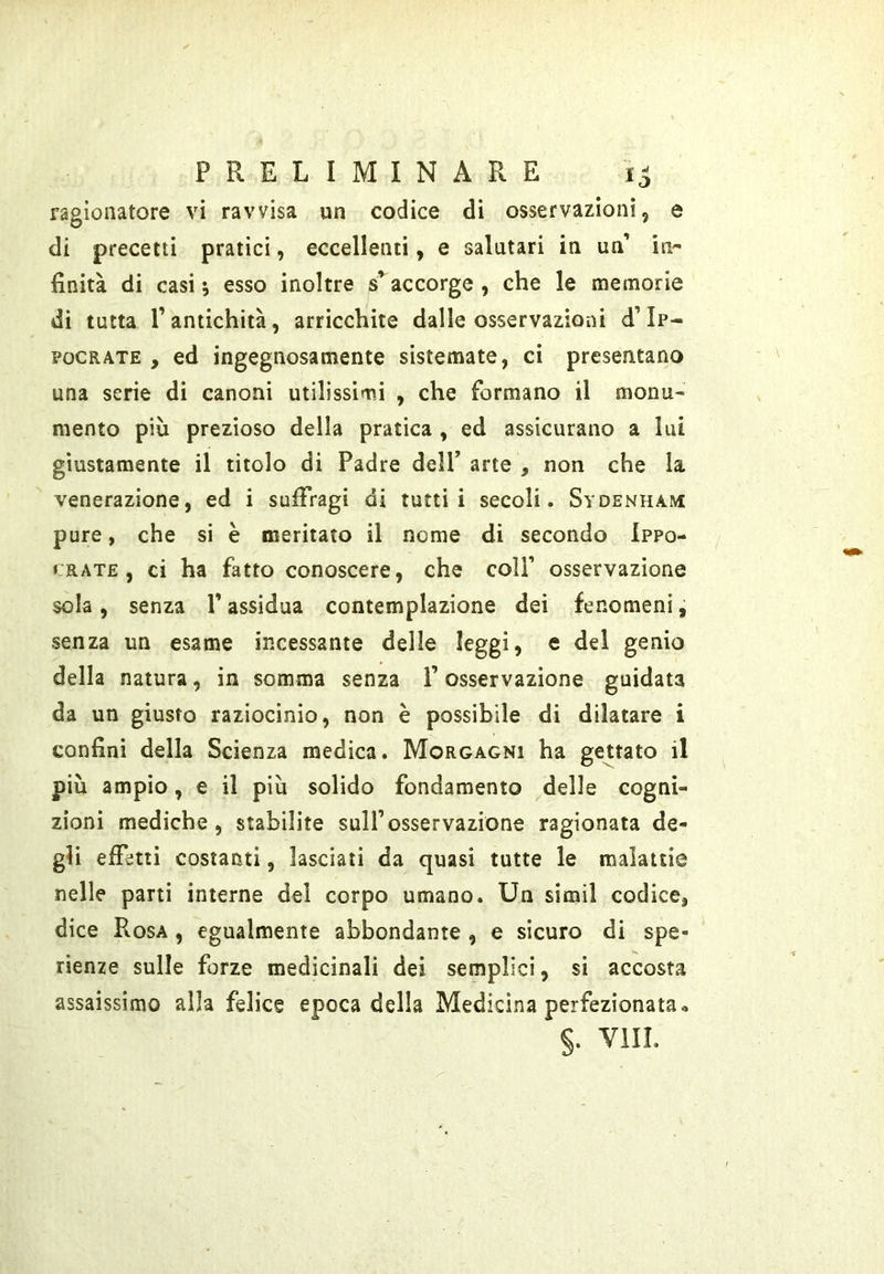 ragionatore vi ravvisa un codice di osservazioni, e di precetti pratici, eccellenti, e salutari in un’ in- finità di casi ; esso inoltre s’accorge , che le memorie di tutta l’antichità, arricchite dalle osservazioni d’Ip- POCRATE , ed ingegnosamente sistemate, ci presentano una serie di canoni utilissimi , che formano il monu- mento più prezioso della pratica , ed assicurano a lui giustamente il titolo di Padre dell’ arte , non che la venerazione, ed i suffragi di tutti i secoli. Sydenham pure, che si è meritato il nome di secondo Ippo- CRATE, ci ha fatto conoscere, che colf osservazione sola, senza V assidua contemplazione dei fenomeni, senza un esame incessante delle leggi, e del genio della natura, in somma senza l’osservazione guidata da un giusto raziocìnio, non è possibile di dilatare i confini della Scienza medica. Morgagni ha gettato il più ampio, e il più solido fondamento delle cogni- zioni mediche, stabilite sull’osservazione ragionata de- gli effetti costanti, lasciati da quasi tutte le malattie nelle parti interne del corpo umano. Un simil codice, dice Rosa , egualmente abbondante , e sicuro di spe- rìenze sulle forze medicinali dei semplici, sì accosta assaissimo alla felice epoca della Medicina perfezionata• §. Vili.