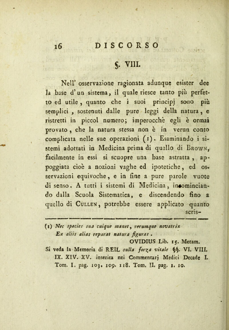 §. Vili. Nell’ osservazione ragionata adunque esister dee la base d’ua sistema, il quale riesce tanto più perfet- to ed utile , quanto che i suoi principi so^io più semplici , sostenuti dalle pure leggi della natura, e ristretti in piccol numero; imperocché egli è ormai provato , che la natura stessa non è in verun conto - complicata nelle sue operazioni (i). Esaminando i si- stemi adottati in Medicina prima di quello di Brown, facilmente in essi si scuopre una base astratta , ap- poggiata cioè a nozioni vaghe ed ipotetiche, ed os» servàzioni equivoche, e in fine a pure parole vuote di senso. A tatti i sistemi di Medicina, in#omincian- do dalla Scuola Sistematica, e discendendo fino a quello di Cullen, potrebbe essere applicato quanto scris- (i) Nec species sua cuique manety rerumque novatn'x Ex alifs alias reparat natura figuras . OVIDIUS Lib. 15. Metam. Si veda la Memoria di REIL sulla forila vitale VI. Vili. IX. XIV. XV. inserita nei Commentar] Medici Decade I. Tom. I, pag. 103. J09. 118. Tom, II, pag. i, io.