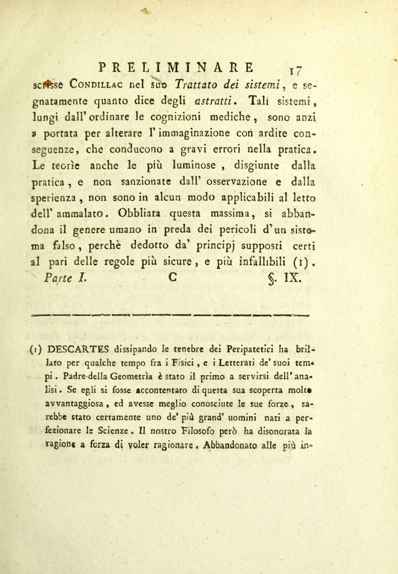 scinse CoNDiLLAC nel su^ Trattato dei sistemi^ e se- gnatamente quanto dice degli astratti» Tali sistemi, lungi dall’ordinare le cognizioni mediche, sono anzi a portata per alterare T immaginazione con ardite con- seguenze, che conducono a gravi errori nella pratica. Le teorìe anche le più luminose , disgiunte dalla pratica, e non sanzionate dall’ osservazione e dalla sperienza , non sono in alcun modo applicabili al letto dell’ ammalato. Obbliata questa massima, si abban- dona il genere umano in preda dei pericoli d’un siste- ma falso , perchè dedotto da’ principj supposti certi al pari delle regole più sicure, e più infallibili (i). Parte L C §. IX. (i) DESCARTES dissipando le tenebre dei Peripatetici ha bril- lato per qualche tempo fra i Fisici , e i Letterati de’suoi tem* pi. Padre-delia Geometrìa è stato il primo a servirsi dell* ana- lisi . Se egli si fosse accontentato di questa sua scoperta molta avvantaggiosa , ed avesse meglio conosciute le sue forze, sa- rebbe stato certamente uno de* più grand’ uomini nati a per- fezionare le Scienze. II nostro Filosofo però ha disonorata la ragione a forza di voler ragionare, Abbandonato alle pi?à in»
