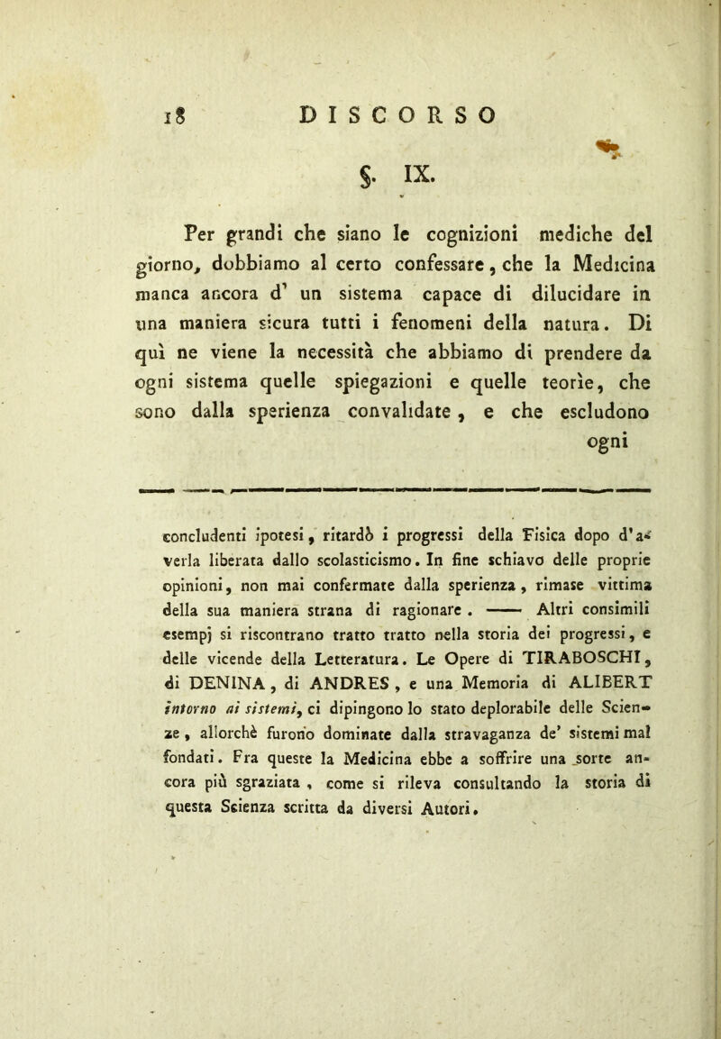 §. IX. Per grandi che siano le cognizioni mediche del giorno^ dobbiamo al certo confessare, che la Medicina manca ancora d’ un sistema capace di dilucidare in una maniera sicura tutti i fenomeni della natura. Di qui ne viene la necessità che abbiamo di prendere da ogni sistema quelle spiegazioni e quelle teorìe, che sono dalla sperienza convalidate, e che escludono ogni concludenti ipotesi, ritardò i progressi della Fisica dopo d’a*f velia liberata dallo scolasticismo. In fine schiavo delle proprie opinioni, non mai confermate dalla sperienza, rimase vittima della sua maniera strana di ragionare . Altri consimili esempi si riscontrano tratto tratto nella storia dei progressi, e delle vicende della Letteratura. Le Opere di TIRABOSCHI, di DENINA, di ANDRES , e una Memoria di ALIBERT intorno ai sistemi^ ci dipingono lo stato deplorabile delle Scien-* ae, allorché furono dominate dalla stravaganza de’ sistemi mal fondati. Fra queste la Medicina ebbe a soffrire una .sorte an- cora più sgraziata , come si rileva consultando la storia di questa Scienza scritta da diversi Autori.