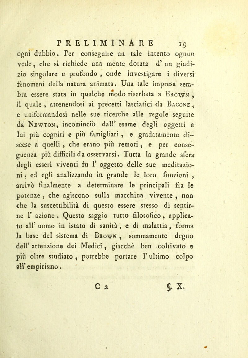 ogni dubbio. Per conseguire un tale intento ognun vede, che si richiede una mente dotata d’ un giudi- zio singolare e profondo , onde investigare i diversi fenomeni della natura animata. Una tale impresa sem- bra essere stata in qualche modo riserbata a Brown , il quale , attenendosi ai precetti lasciatici da Bacone , e uniformandosi nelle sue ricerche alle regole seguite da Newton, incominciò dall’ esame degli oggetti a lai più cogniti e più famigliati, e gradatamente di- scese a quelli , che erano più remoti , e per conse- guenza più difficili da osservarsi. Tutta la grande sfera degli esseri viventi fu P oggetto delle sue meditazio- ni ; ed egli analizzando in grande le loro funzioni , arrivò finalmente a determinare le principali fra le potenze , che agiscono sulla macchina vivente , non che la suscettibilità di questo essere stesso di sentir- ne P azione . Questo saggio tutto filosofico, applica- to all’uomo in istato di sanità, e di malattia, forma la base del sistema di Brown , sommamente degno dell’ attenzione dei Medici, giacche ben coltivato e più oltre studiato , potrebbe portare P ultimo colpo all’empirismo.