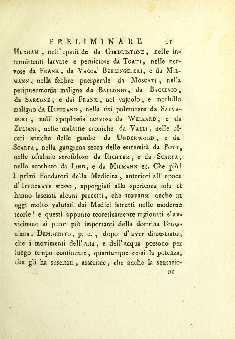 Huxh4m , tieir epaiitide da Girdlestone , nelle in- termittenti larvate e perniciose da Torti , nelle ner- vose da Frank, da Vacca’ Berlinghieri, e da Mil- MANN, nella febbre puerperale da Moscati , nella peripneumonia maligna da Ballonio , da Baglivio , da Sarcone , e dai Frank , nel vajuolo, e morbillo maligno dà Hufeland , nella tisi polmonare da Salva- dori , nell’ apoplessia nervosa da Weikard, e da ZuLiANi, nelle malattie croniche da Valli, nelle ul- ceri antiche delle gambe da Underwood , e da 4Scarpa , nella gangrena secca delle estremità da Fott, nelle oftalmie scrofolose da Richter , e da Scarpa , nello scorbuto da Lino, e da Milmann ec. Che più! 1 primi Fondatori della Medicina , anteriori all’ epoca d’ Ippocrate stesso , appoggiati alla sperienza sola ci hanno lasciati alcuni precetti, che trovansi anche in oggi molto valutati dai Medici istrutti nelle moderne teorìe! e questi appunto teoreticamente ragionati s’av- vicinano ai punti più importanti della dottrina Brow- niana. Democrito, p. e. , dopo d’aver dimostrato j che i movimenti dell’ aria, e dell’ acqua possono pei* lungo tempo continuare, quantunque cessi la potenza, che gli ha suscitati ^ asserisce, che anche la sensazio- ne