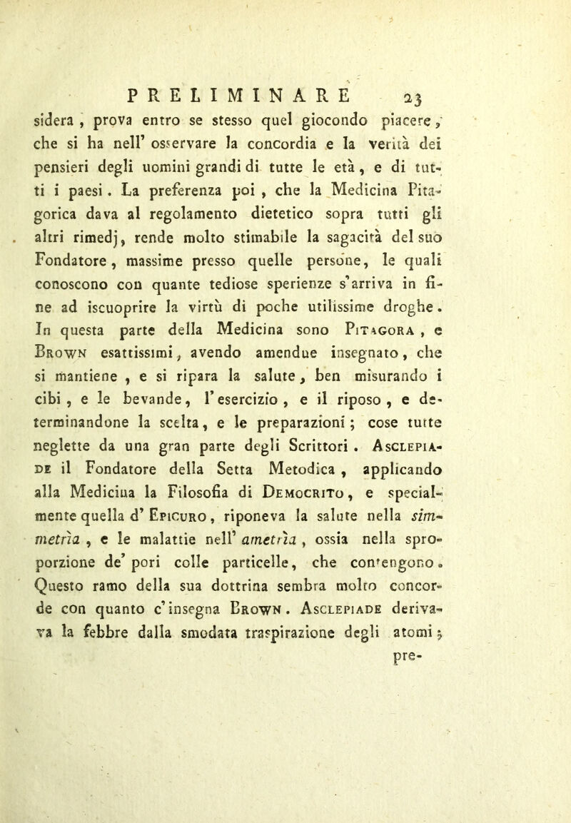 sidera , prova entro se stesso quel giocondo piacere ? che si ha nell’ osservare la concordia e la verità dei pensieri degli uomini grandi di tutte le età, e di tut- ti i paesi. La preferenza poi , che la Medicina Pita- gorica dava al regolamento dietetico sopra tutti gli altri rimedj, rende molto stimabile la sagacità del suo Fondatore, massime presso quelle persone, le quali conoscono con quante tediose sperienze s’arriva in fi- ne ad iscuoprire la virtù di poche utilissime droghe. In questa parte della Medicina sono Pitagora , c Brown esattissimiavendo amendue insegnato, che si mantiene , e si ripara la salute, ben misurando i cibi, e le bevande, l’esercizio, e il riposo, e de- terminandone la scelta, e le preparazioni; cose iurte neglette da una gran parte degli Scrittori . Asglepia- DE il Fondatore della Setta Metodica , applicando alla Medicina la Filosofia di Democrito, e special» mente quella d’Epicuro , riponeva la salute nella sim~ metrìa , e le malattie nell’ amettìa , ossia nella spro- porzione de’pori colle particelle, che contengono» Questo ramo delia sua dottrina sembra molto concor- de con quanto c’insegna Brown. Asclepiade deriva- va la febbre dalla smodata traspirazione degli atomi ^ pre-