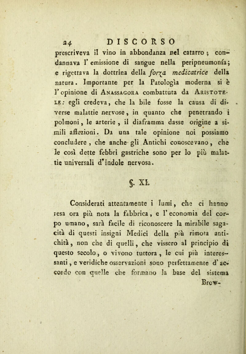 H4. DISCORSO prescriveva il vino in abbondanza nel catarro ; con- dannava remissione di sangue nella peripneumonia; e rigettava la dottrina della farrji medicatrìce della natura. Importante per la Patologìa moderna si è r opinione di Anassagora combattuta da Aristote- le : egli credeva, che la bile fosse la causa di di- verse malattie nervose, in quanto che penetrando i polmoni, le arterie , il diaframma dasse origine a si- 9 mili afiezioni. Da una tale opinione noi possiamo concludere, che anche'gli Antichi conoscevano, che le così dette febbri gastriche sono per lo più malat- tie universali d’indole nervosa. §. XL Considerati atteneamente i lumi, che ci hanno resa ora più nota la fabbrica , e V economia del cor- po umano, sarà facile di riconoscere la mirabile saga- cita di questi insigni Medici della più rimofa anti- chità , non che di quelli, che vissero al principio di questo secolo, o vivono tuttora, le cui più interes- santi , e veridiche osservazioni sono perfettamente d’ac- cordo con quelle che formano la base del sistema Brow-
