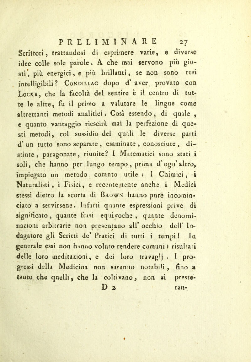Scrittori, trattandosi di esprimere varie, e diverse idee colle sole parole. A che mai servono più giu- sti*, più energici, e più brillanti, se non sono resi intelligibili? Condillac dopo d’ aver provato coti Locke, che la facoltà del sentire è il centro di tut- te le altre, fu il primo a valutare le lingue come altrettanti metodi analìtici. Così essendo, di quale , e quanto vantaggio riescirà mai la perfezione di que- sti metodi, col sussidio dei quali le diverse parti d’ un tutto sono separate , esaminate , conosciate , di- stinte , paragonate, riunite? 1 Matematici sono stati i soli, che hanno per lungo tempo, prima d'ogn’altro, impiegato un metodo cotanto utile : I Chimici, i Naturalisti, i Fisici, e recence.nente anche i Medici stessi dietro la scorta di Brown hanno pure incomin- ciato a servirsene. Infarti quante espressioni prive di signiticato, quante frasi equivoche, quante denomi- nazioni arbitrarie non preseacaiio all’ occhio dell’ in- dagatore gli Scritti de’ Pratici di tutti i tempi ! In generale essi non hanno voluto rendere comuni i risuba i delle loro meditazioni, e dei loro tra vagì j . I pro- gressi della Medicina non saranno notabili , fino a lauto che quelli, che la coltivano, non si preste-