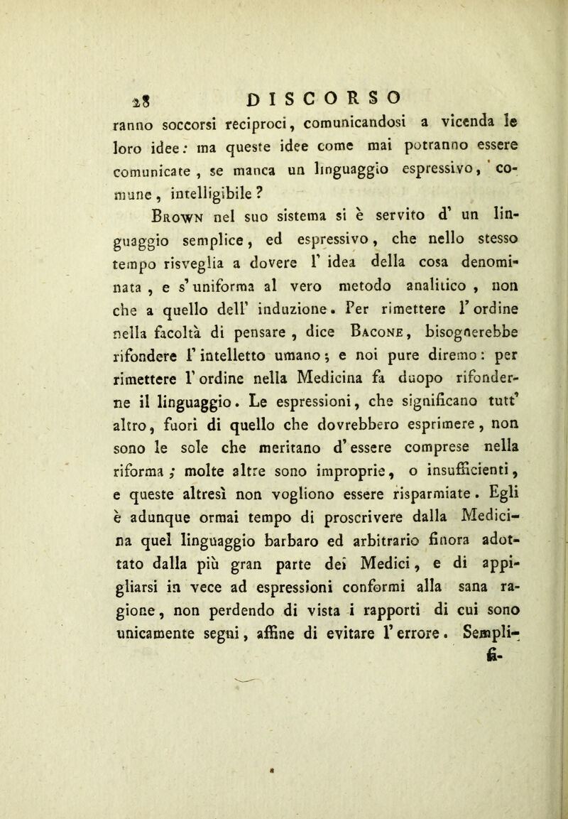 ranno soccorsi reciproci, comunicandosi a vicenda le loro idee; ina queste idee come mai potranno essere comunicate, se manca un linguaggio espressivo, co- mune, intelligibile? Brown nel suo sistema si è servito d’ un lin- guaggio semplice, ed espressivo, che nello stesso tempo risveglia a dovere T idea della cosa denomi- nata , e s’uniforma al vero metodo analitico , non che a quello dell’ induzione. Per rimettere Bordine nella facoltà di pensare , dice Bacone , bisognerebbe rifondere P intelletto umano *, e noi pure diremo : per rimettere V ordine nella Medicina fa daopo rifonder- ne il linguaggio. Le espressioni, che significano tutt’ altro, fuori di quello che dovrebbero esprimere, non sono le sole che meritano d’essere comprese nella riforma; molte altre sono improprie, o insufiicientì, e queste altresì non vogliono essere risparmiate. Egli è adunque ormai tempo di proscrivere dalla Medici- na quei linguaggio barbaro ed arbitrario finora adot- tato dalla più gran parte dei Medici, e di appi- gliarsi in vece ad espressioni confermi alla sana ra- gione , non perdendo di vista i rapporti di cui sono
