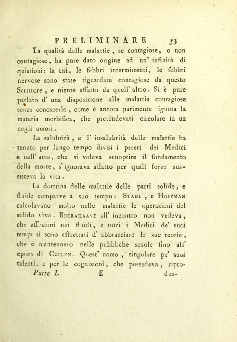 La qualità delle malattie , se contagiose, o non contagiose , ha pure dato origine ad un’ infinità di quistioni: la tisi, le febbri intermittenti, le febbri nervose sono state riguardate contagiose da questo Scrittore , e niente aftàtto da quell’ altro. Si è pure parlato d* una disposizione alle malattie contagiose senza conoscerla , come è ancora parimente ignota la materia morbifica, che preiendevasi circolare in un cogli umoii. La salubrità , e F insalubrità delle malattie ha tenuto per lungo tempo divisi i pareri dei Medici c nell’ atto, che si voleva scuoprire il fondamento della morte, s’ignorava afiatto per quali forze sus- sisteva la vita . La dottrina delle malattie delle partì solide, e fluide comparve a suo tempo : Stahl , e Hoffman calcolavano molto nelle malattie le operazioni del' solido vìvo. Boerahaave alT incontro non vedeva, che afft^zioni nei fluidi , e tutti i Medici de’ suoi tempi si sono affrettati d’ abbracciare le sue teorie , che si mantenneio nelle pubbliche scuole fino ali’ ep< di CuLLEN. Quest’ uomo , singolare pe’ suoi talenti, e per le cognizioni, che possedeva , ripro- Parte L E dus-