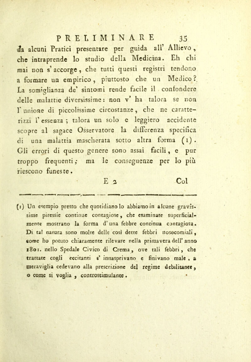 »Ia alcuni Pratici presentare per guida all’ Allievo, che intraprende lo studio della Medicina. Eh chi mai non s’ accorge, che tutti questi registri tendono a formare ua empirico, piuttosto che un Medico?. La somicrlianza de’ sintomi rende facile il - confondere o delle malattie diversissime: non v* ha talora se non r unione di piccolissime circostanze, che ne caratte- rizzi r essenza ; talora un solo e leggiero accidente scopre al sagace Osservatore la differenza specitìca di una malattia mascherata sotto altra forma (1). Gli errori di questo genere sono assai facili, e pur troppo frequenti ; ma le conseguenze per Io più riescono funeste. E a Col (i) Un esempio presso che quotidiano lo abbiamo in alcune gravis- sime piressie continue contagiose, che esaminate superficial- mente mostrano la forma d’una febbre continua contagiosa. Di tal natura sono molte delle cosi dette febbri nosocomiali, come ho potuto chiaramente rilevare nella primavera dell’anno 180r. nello Spedale Civico di Crema, ove tali febbri, che trattate cogli eccitanti s’ innasprivano e finivano male , a meraviglia cedevano alla prescrizione del regime debilitante, o come si voglia , controstimuiante.