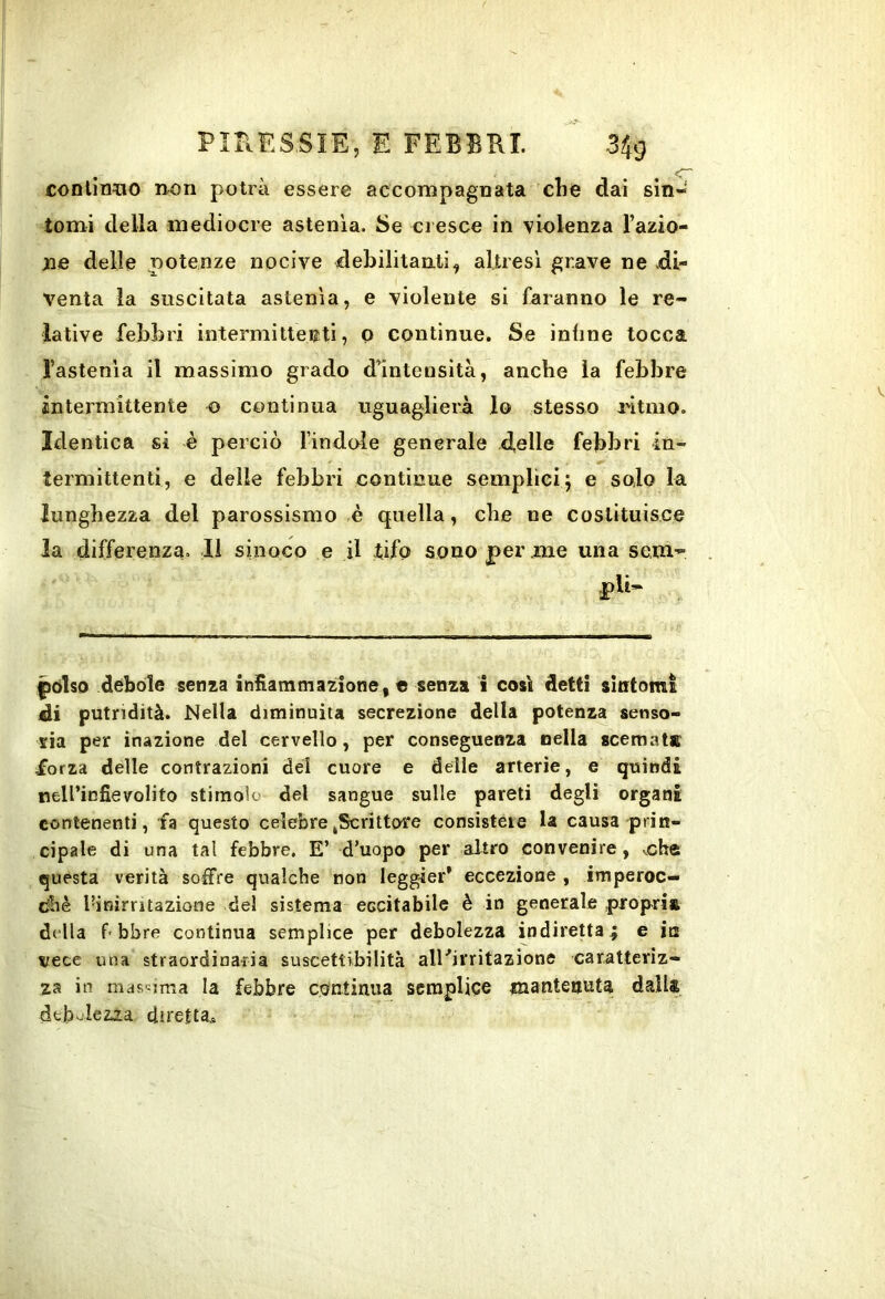 conllrmo non potrà essere accompagnata clie dai sin- tomi della mediocre astenia. Se cresce in violenza razio- ne delle potenze nocive debilitanti, altresì grave ne .di- venta la suscitata astenìa, e violente si faranno le re- lative febbri intermittei?ti, Q continue. Se infine tocca Tastenìa il massimo grado d’intensità, anche la febbre intermittente o continua uguaglierà lo stesso l'itmo. Identica si è perciò l’indole generale delle febbri in- termittenti, e delle febbri continue semplici j e solo la lunghezza del parossismo è quella, che ne costituisce la differenza. Il sinoco e il tifo sono per me una sem- |)6lso debole senza infiammazione, e senza i così detti sintomi di putridità. Nella diminuita secrezione della potenza senso- ria per inazione del cervello, per conseguenza nella scemata: -forza delle contrazioni del cuore e delle arterie, e quindi neirinfievolito stimolo del sangue sulle pareti degli organi contenenti, fa questo celebrejScrittore consisteie U causa prin- cipale di una tal febbre. E’ d’uopo per altro convenire, che questa verità soffre qualche non leggier* eccezione , imperoc- diiè l’inirritazione del sistema eccitabile è in generale propria della f-bbre continua semplice per debolezza indiretta^ e in vece una straordinaria suscettibilità alKirritazione caratteriz- za in massima la febbre co^ntinua semplice mantenuta dalla deb^’lez^a diretta..