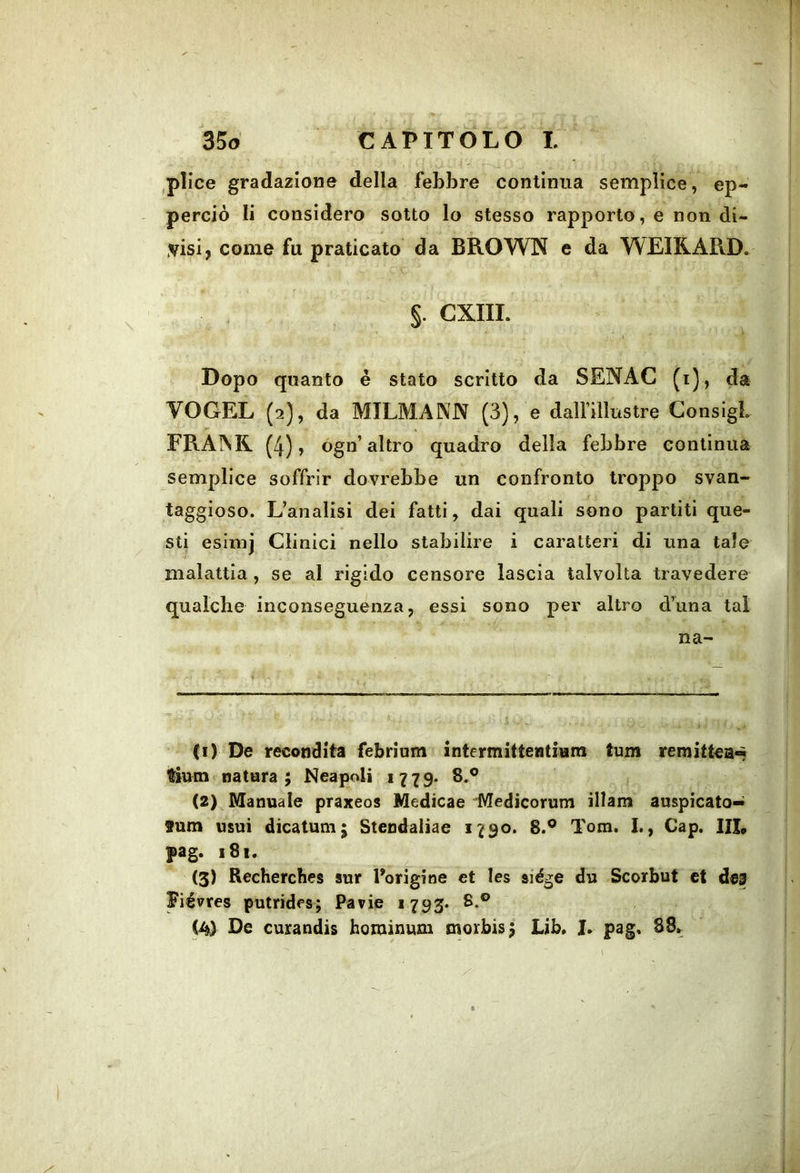 ,plice gradazione della febbre continua semplice, ep- perciò li considero sotto lo stesso rapporto, e non di- misi, come fu praticato da BROWN e da WEIRARD. §. CXIII. Dopo quanto è stato scritto da SENAC (i), da VOGEL (2), da MILMANN (3), e dalfillustre ConsigL FRAINR [4) ? ogn’altro quadro della febbre continua semplice soffrir dovrebbe un confronto troppo svan- taggioso. L’analisi dei fatti, dai quali sono partiti que- sti esinij Clinici nello stabilire i caratteri di una tale malattia , se al rigido censore lascia talvolta travedere qualche inconseguenza, essi sono per altro d’una tal na- (1) De recondita febrinm intermìttentium tum remittea-* tìum natura; Neapoli 1779. 8.® (2) Manuale praxeos Medicae Medicorum illam auspicato— fum usui dicatum; Stendaliae 1790. 8.® Tom. I., Gap. Ili, pag. 181. (3) Recherches sur Borigioe et les siége du Scorbut et deg Fiévres putrìdes; Parie 1793» 8.® (A) De cuxandis hominum morbis; Lib. J. pag. 88.