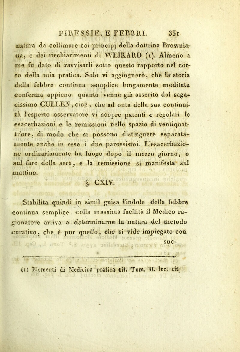 natura da collimare coi principi della dottrina Brownia- na, e ^ei riscliiarimenti di WEIKARD (i). Almeno a. me fu dato di ravvisarli sotto questo rapporto nel cor- so della mia pratica. Solo vi aggiugnerò, che la storia della febÌ3re continua semplice lungamente meditata conferma appieno quanto venne già asserito dal saga- cissimo CULLEN, cioè , che ad onta della sua continui- tà l’esperto osservatore vi scopre patenti e regolari le esacerhazioni e le remissioni nello spazio di ventiquat- trore, di modo che si possono distinguere separata- mente anche in esse i due parossismi. L’esacerhazlo- ne ordinariamente ha luogo dopo il mezzo giorno, O sul fare della sera, e la remissione si manifesta sui mattino. §. CXIV. Stahilila quindi in simil guisa lindole della fehhre continua semplice còlla massima facilità il Medico ra- gionatore arriva a determinarne la natura del metodo curativo, che è pur quello, che si vide impiegato con suc- <i) Ehraenti Medicina pratica cit. Tom. II. loc. dt;