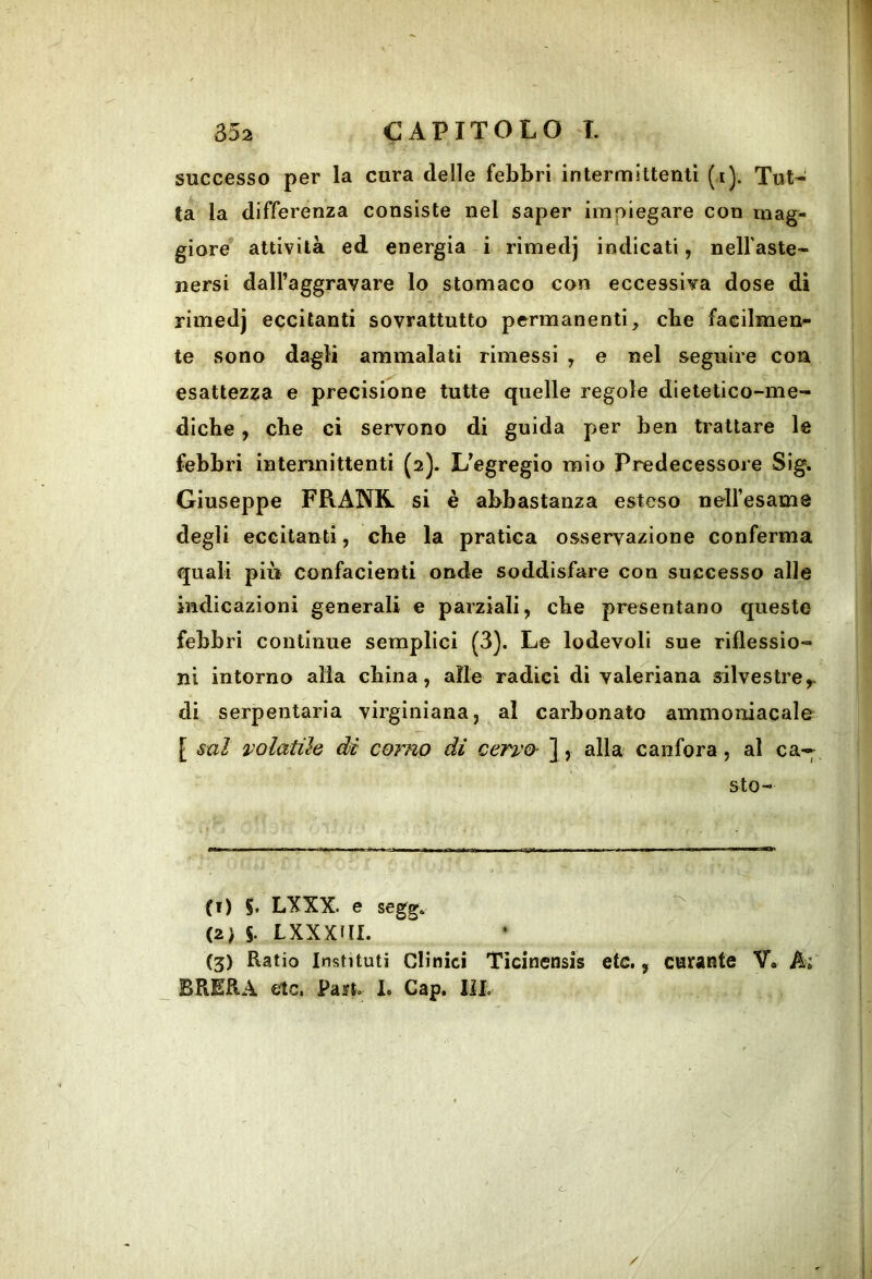 successo per la cura delle febbri intermittenti (i). Tut- ta la differenza consiste nel saper impiegare con mag- giore attività ed energia i rimedj indicati, nelfaste- nersi dall’aggravare lo stomaco con eccessiva dose di rimedj eccitanti sovrattutto permanenti, cbe facilmen- te sono dagli ammalati rimessi , e nel seguire con esattezza e precisione tutte quelle regole dietetico-me- diche, che ci servono di guida per ben trattare le febbri intermittenti (2). L’egregio mio Predecessore Sig. Giuseppe FRANK si è abbastanza esteso nelfesame degli eccitanti, che la pratica osservazione conferma quali più confacienti onde soddisfare con successo alle indicazioni generali e parziali, che presentano queste febbri continue semplici (3). Le lodevoli sue riflessio- ni intorno alia china, alle radici di valeriana silvestre,, di serpentaria virginiana, al carbonato ammoniacale [ sai volatile di corno di cervo- ], alla canfora, al ca-;^ sto- (1) LXXX. e segg. ^ (2) 5. Lxxxai. (3) Ratio Insti tuli Clinici Ticinensis etc., curante V« Ai BRERA etc. Paift.. 1. Gap. lil.