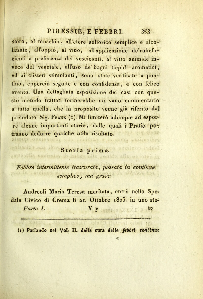 Storo, al muscliio, all’etere solforico semplice e alco- lizzato, all’oppio, al vino, all’applicazione de rubefa- denti a preferenza dei vescicanti, al vitto animale in- vece del vegetale, all’uso de’bagni tiepidi aromatici, ed ai clisteri stimolanti, sono state verificale a pun- tino, epperciò seguite e con confidenza, e con felice evento. Una dettagliata esposizione dei casi con que- sto metodo trattati formerebbe un vano commentario a tutto quello, cbe in proposito venne già riferito dal prelodato Sig. Frank, (i). Mi limiterò adunque ad espor« re alcune importanti storie , dalle quali i Pratici pO“ Iranno dedurre qualcbe utile risultata. Storia primav Febbre intermittente trascurata^ passata in continua semplice, ma grave, Andreoli Maria Teresa maritata, entrò nello Spe« dale Civico di Crema li 21. Ottobre i8o5. in uno sta« Parte I. Y y to (i) Parlando nel Voi II. della cura delle §€bhn ccmtinue