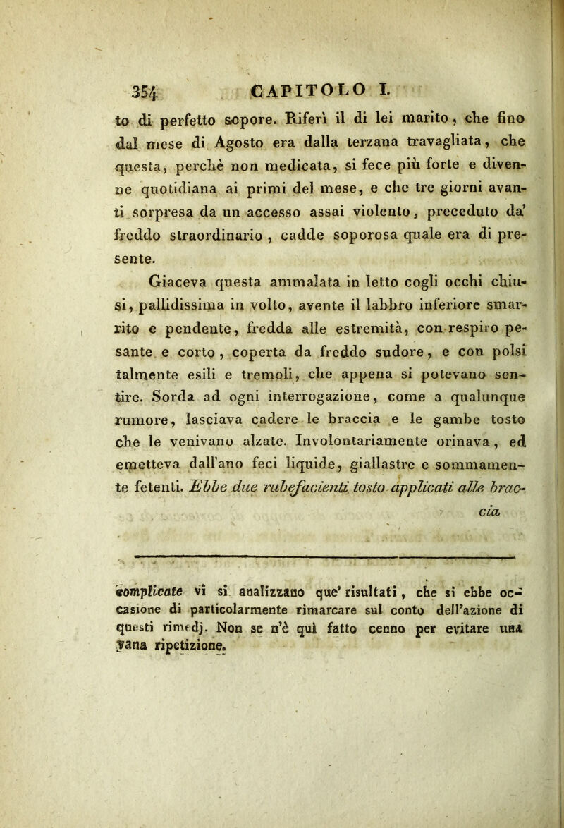 to di perfetto sopore. Riferì il di lei marito, die fino dal mese di Agosto era dalla terzana travagliata, che questa, perchè non medicata, si fece più forte e diven- ne quotidiana ai primi del mese, e che tre giorni avan- ti..sorpresa da un accesso assai violento, preceduto da’ freddo straordinario , cadde soporosa quale era di pre- sente. Giaceva questa ammalata in letto cogli occhi chiu- si, pallidissima in volto, avente il labbro inferiore smar- rito e pendente, fredda alle estremità, con-respiro pe- sante. e corto , coperta da freddo sudore, e con polsi talmente esili e tremoli, che appena si potevano sen- tire. Sorda ad ogni interrogazione, come a qualunque rumore, lasciava cadere le braccia e le gambe tosto che le venivano alzate. Involontariamente orinava, ed emetteva daH’ano feci liquide, giallastre e sommamen- te fetenti. Ebbe due rub^acìenti. tosto applicati alle brac-^ eia ' ' ~ ■ . ^ '■ ' ■ Il Complicate vi si analizzaHO que’ risultati, che si ebbe oc- casione di particolarmente rimarcare sul conto dell’azione di questi rimedj. Non se a’è qui fatto cenno per evitare una ;yana ripetizione.