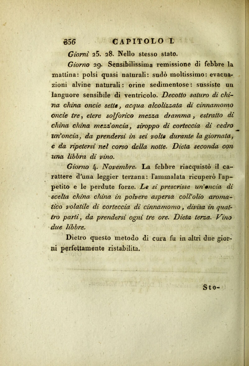 Giorni 25. 28. Nello stesso stato. Giorno 29. Sensibilissima remissione di febbre la mattina: polsi quasi naturali: sudò moltissimo: evacua- zioni alvine naturali : orine sedimentose ; sussiste un languore sensibile di ventricolo. Decotto saturo di chi-- na china onde sette, acqua alcolizzata di cinnamomo onde tre, etere solforico mezza dramma, estratto di china china mezz'oncia, siroppo di corteccia di cedro immonda, da prendersi in sei volt» durante la giornata, c da ripetersi nel corso della notte. Dieta seconda con una libbra di vino. Giorno 4* Novembre. La febbre riacquistò il ca- rattere d^una leggier terzana: Tammalata ricuperò l’ap- petito e le perdute forze. Le si prescrisse un’mida di ^scelta china china in polvere aspersa coir olio aroma- tico volatile di corteccia di cinnamomo, divisa in quat- tro parti, da prendersi ogni tre ore. Dieta terza. V'ino 'due libbre. Dietro questo metodo di cura fu in altri due gior- ni perfettamente ristabilita. Sto-