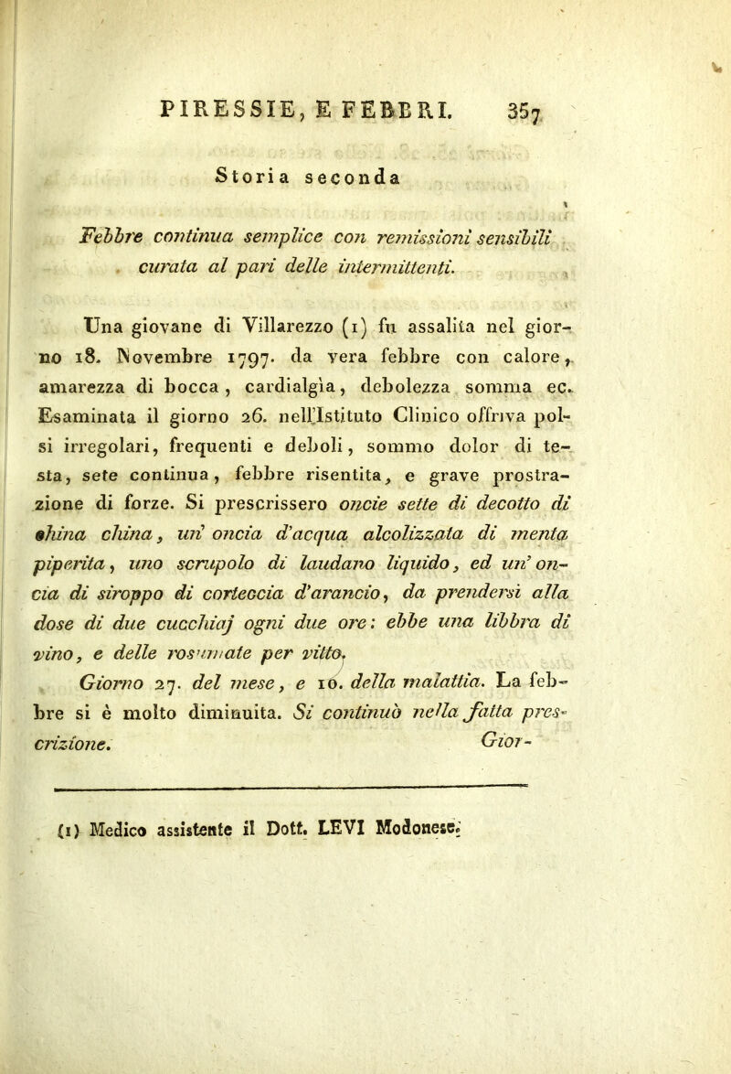 , Storia seconda « Febbre continua semplice con remissioni sensibili curata al pari delle intermittenti. ^ Una giovane di Villarezzo (i) fn assalita nel gior- no 18- Novembre 1797* da vera febbre con calore,, amarezza di bocca, cardialgia, debolezza somma ec.. Esaminata il giorno 26. nell’Istituto Clinico offriva pol- si irregolari, frequenti e deboli, sommo dolor di te- sta, sete continua, febbre risentita^ e grave prostra- zione di forze. Si prescrissero onde sette di decotto di diina china s uri oncia d'acqua alcolizzata di menta piperita., uno scrupolo di laudano liquido, ed un’on’~ eia di siroppo di corteccia d’arancio., da prendersi alla dose di due cuccliiaj ogni due ore: ebbe una libbra di •vino, e delle rosumate per vitto^ ^ Giorno 27. del mese, e \o. della malattia. La feb- bre si è molto diminuita. Si continuò nella Jatta pres- crizione, Gioi- ti) Medico assistente il Dott. LEVI Modonese»