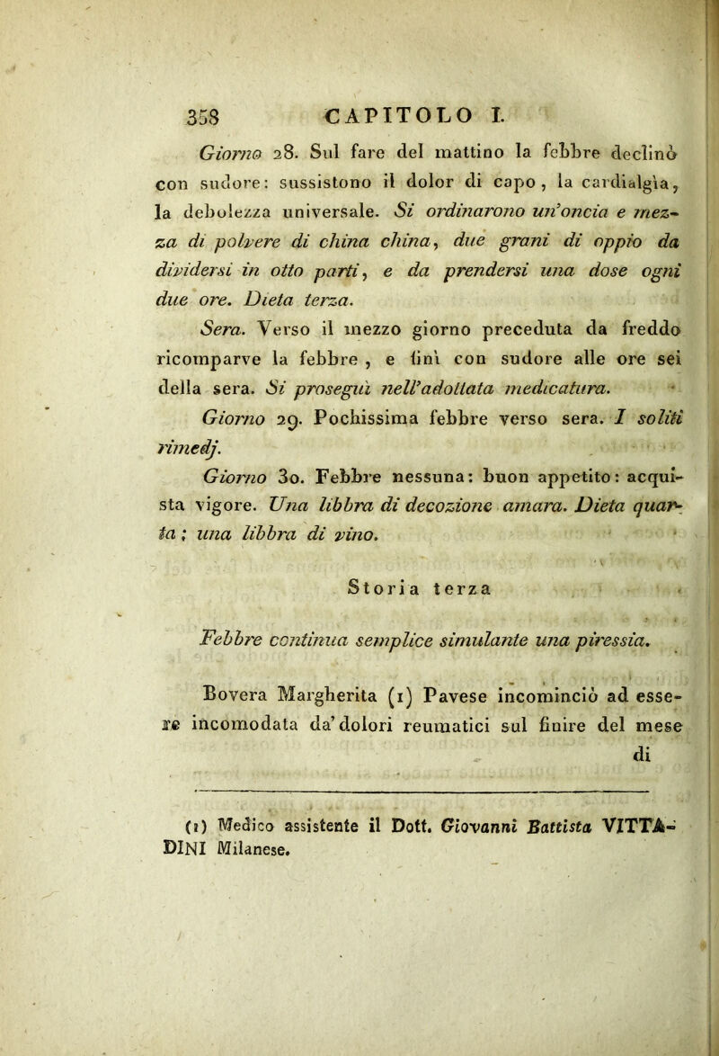 Giorno 28. Sul fare del mattino la feLbre declinò con sudore; sussistono il dolor di capo, la cardialgìa, la debolezza universale. Si ordinarono un’oncia e mez- za di polvere di china chinai due grani di oppio da dividersi in otto partii e da prendersi una dose ogni due ore. Dieta terza. Sera. Verso il mezzo giorno preceduta da freddo ricomparve la febbre , e lini con sudore alle ore sei della sera. Si proseguì nell’adottata medicatura. Giorno 29. Pochissima febbre verso sera. I soliti rimedj. Giorno 3o. Febbre nessuna: buon appetito: acqui-* sta vigore. Una libbra di decozione amara. Dieta quaf\ ta ; una libbra di vino, —> S10 r i a t e r z a Febbre continua semplice simulante una piressia. I Povera Margherita (i) Pavese incominciò ad esse- re incomodata da’dolori reumatici sul finire del mese di (e) Medica assistente il Dott. Giovanni Battista VITTA« BINI Milanese.