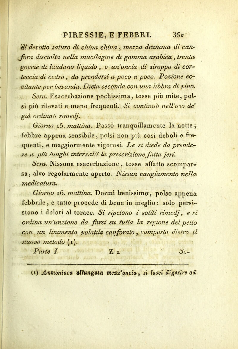 l PIRESSIE, E FEBBRI. 36i 'di decotto saturo dì china china, mezza dramma di can- Jora disciolta nella mucilagine di gomma arabica j trenta goccie di laudano liquido, e un'oncia di siroppo di cor- - I leccia di cedro, da prendersi a poco a poco, lozione ec- - citante per bevanda. Dieta seconda con una libbra di vino. i Sera. Esacerbaziene pochissima^ tosse più mite, pol- si più rilevati e meno frequenti. Si continuò nell'uso de' j già ordinali rimedj. Giorno i5. mattina. Passò tranquillamente la notte; febbre appena sensibile^ polsi non più così deboli e fre- quenti, e maggiormente vigorosi. JLe si diede da prende- 7e a più lunghi intervalli la prescrizioneJutta jeri. Sera. Nissuna esacerbaziene , tosse affatto scompar- sa, alvo regolarmente aperto. Nissan cangiamento nella medicatura. Giorno i6. mattina. Dormi benissimo, polso appena febbrile, e tutto procede di bene in meglio : solo persi- stono i dolori al torace. Si ripetono i soliti rimedj, e si ordina un'unzione da farsi su tutta la regione del petto con un linimento volatile ca?iforatocomposto dietro il I nuovo metodo (i).- j Parte Z z: de- li) Ammoniaca allungata, mezz*oncia ^ si lasci digerire aéL