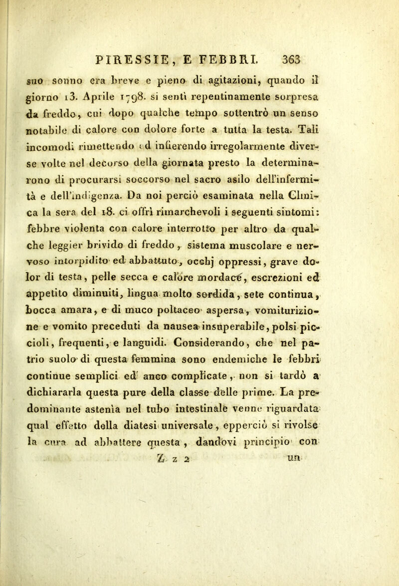 suo sonno era breye e pieno di agitazioni, quando il giorno i3. Aprile 1798. si senti repentinamente sorpresa da freddo , cui dopo qualche tehipo soltentrò un senso notabile di calore con dolore forte a tutta la testa. Tali incomodi rimettendo i d inlierendo irregolarmente diver»* se volte nel decorso della giornata presto la determina- rono di procurarsi soccorso nel sacro asilo dell’infermi- tà e deU’mdigenza. Da noi perciò esaminata nella Glinì- ca la sera del 18. ci offri rimarchevoli i seguenti sintomi: febbre violenta con calore interrotto per altro da qual- che leggier brivido di freddo , sistema muscolare e ner- voso intorpidito ed abbattuto, ocshj oppressi, grave do- lor di testa, pelle secca e cafòre mordaci, escrezioni ed appetito diminuiti, lingua molto sordida, sete continua, bocca amara, e di muco poltaceo' aspersa*, vomiturizio- ne e vomito preceduti da nausea insuperabile, polsi pic- cioli, frequenti, e languidi. Considerando, che nel pa- trio suolo di questa fémmina sono endemiche le febbri continue semplici cd; anco compMcate, non si tardò a dichiararla questa pure della classe delle prime. La pre- dominante astenia nel tubo intestinale venne riguardata' qual effetto della diatesi; universale, epperciò si rivolse' la cura ad abbattere questa , dandovi principio' com IL- z 2 uri'