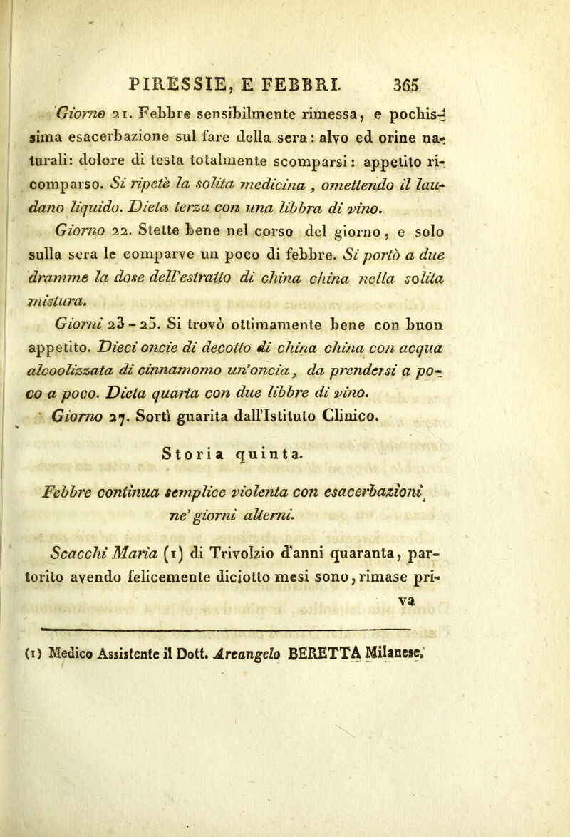 Giorno 21. Febbre sensibilmente rimessa, e pochis-^ sima esacerbaziene sul fare della sera : alvo ed orine na- turali: dolore di testa totalmente scomparsi: appetito ri- comparso. Si ripetè la solita medicina y omettendo il lau- dano liquido. Dieta terza con una libbra di vino. Giorno 22. Stette bene nel corso del giorno, e solo sulla sera le comparve un poco di febbre. Si portò a due dramme la dose delVestratto di china china nella solita mistura. Giorni 23 - 25. Si trovò ottimamente bene con buon appetito. Dieci onde di decotto di china china con acqua alcoolizzata di cinnamomo un’oncia, da prendersi a po^ co a poco. Dieta quarta con due libbre di vino, ■ Giorno 27. Sorti guarita dall’Istituto Clinico. ^ Storia quinta- Febbre continua semplice violenta con esacerhazìoni^ ne' gioirli aUemi. Scacchi Maria (i) di Trivolzio d’anni quaranta, par- torito avendo felicemente diciotto mesi sono,rimase pri- va (i) Medico Assistente il Dott, .Arcangelo BERETITA Milanese; i