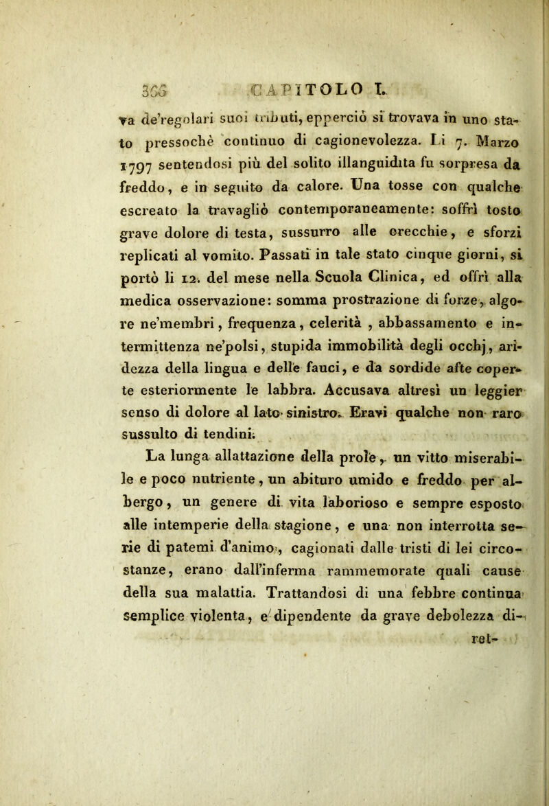 va de’regoìari suoi tnJjtiti, epperciò si trovava in uno sta- to pressoché ‘continuo di cagionevolezza. Li 7.- Marzo ^797 sentendosi più del solito illanguidita fu sorpresa da freddo, e in seguito da calore. Una tosse con qualche‘ escreato la travagliò contemporaneamente: soffrì tosto grave dolore di testa, sussurro alle orecchie, e sforzi replicati al vomito. Passati in tale stato cinque giorni, si portò li 12. del mese nella Scuola Clinica, ed offrì alla medica osservazione: somma prostrazione di forze,, algo- re ne’membri, frequenza, celerità , abbassamento e in- termittenza ne’polsi, stupida immobilità degli occhj , ari- dezza della lìngua e delle fauci, e da sordide afte coper*^ te esteriormente le labbra. Accusava altresì un leggier senso di dolore al latO' einistrov Erayi qualche non- raro sussulto di tendini; La lunga allattazione della prole ,- un vitto miserabi- le e poco nutriente, un abituro umido e freddo per al- bergo , un genere di vita laborioso e sempre esposto alle intemperie della stagione, e una non interrotta se- rie di patemi d’animo?, cagionati dalle tristi di lei circo- ' stanze, erano dall’inferma rammemorate quali cause della sua malattia. Trattandosi di una febbre continua’ semplice violenta , e dipendente da grave debolezza di-i - ret-