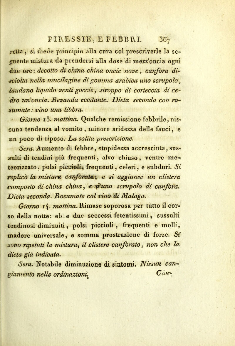 retta, si diede principio alla cura col prescriverle la se- guente mistura da prendersi alla dose di mezz’oncia ogni due ore : decotto di china china onde nove, caivfòra di-- sciolta nella miicilagine di gomma arabica uno scrupolo ^ laudano liquido venti goccie, stroppo di corteccia di ce- dio uif oncia. Bevanda ecdtante. Dieta seconda con ro-‘ sumate : vino una libbra. Giorno i3. mattina. Qualche remissione febbrile, nis- suna tendenza al vomito, minore aridezza delle fauci, e un poco di riposo. La solita prescrizione. Sera. Aumento di febbre, stupidezza accresciuta^ sus» suiti di tendini più frequenti, alvo chiuso, ventre me- teorizzato, polsi piccioli, frequenti, celeri, e subduri. Si replicò la mistura car^oraia^^ e si aggiunse un clistere composto di china china, e 'diuno scrupolo di canfora. Dieta seconda. Bosumate col vino di Malaga. Giorno i4- mattina.Vi\mdi%Q soporosa per tutto il cor- so della notte: eb. e due seccessi fetentissimi, sussulti tendinosi diminuiti, polsi piccioli, frequenti e molli, madore universale, e somma prostrazione di forze. Si sono ripetuti la mistura., il clistere canforate, non che la dieta già indicata. Sera. Notabile diminuzione di sintomi. Nissan can^-^ gìaniento nelle ordinazionù Gior-