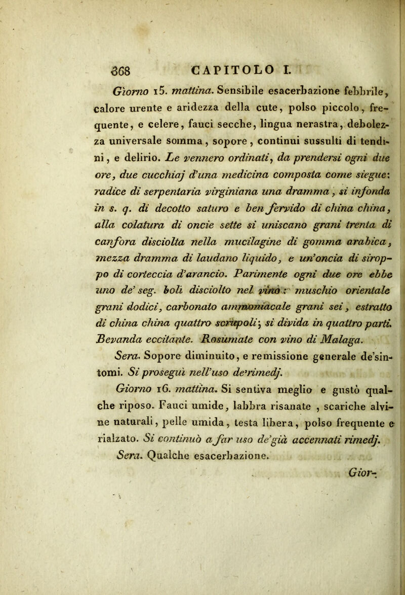 Giorno i5. mattina. Sensibile esacerbaziene febbrile, calore urente e aridezza della cute, polso piccolo, fre- quente, e celere, fauci secche, lingua nerastra, debolez- za universale somma, sopore, continui sussulti di tendi- ni , e delirio. Le tennero ordinati<f da prendersi ogni due ore, due cucchiaj dhtna medicina composta come siegue: radice di serpentaria mrginiana una dramma, si infonda in s. q. di decotto saturo e ben fervido di china china, alla colatura di onde sette si uniscano grani trenta di carfora disciolta nella mucilagine di gomma arabica, mezza dramma di laudano liquido, e un’oncia di sirop-~ po di corteccia d’arancio. Parimente ogni due ore ebbe uno de’ seg. boli disciolto nel vinà i muschio orientale grani dodici, carbonato ammoniacale grani sei, estratto di china china quattro scrùpoli'^ si divida in quattro parti. ^Bevanda eccitante. Rosùmate con vino di Malaga. Sera. Sopore diminuito, e remissione generale de’sin- tomi. Si proseguì nell’uso de^rimedj. Giorno i6. mattina. Si sentiva meglio e gustò qual- che riposo. Fauci umide, labbra risanate , scariche alvi- ne naturali, pelle umida, testa libera, polso frequente e rialzato. continuò a far uso de’già accennati rimedj. Sera. Qualche esacerbazione.