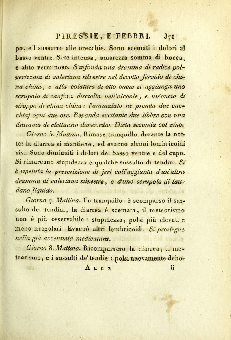 po, e’I sussurro alle orecchie. Sono scemati i dolori al basso ventre. Sete intensa, amarezza somma di bocca, e alito verminoso. S’irifonda una dramma dì radice pol-^ verizzata di paleriana silvestre nel decotto Jervido di chù> ria china, e alla colatura di otto oncie si aggiunga uno scrupolo di ca/ifora disciolta nelValcoole, e un'oncia di siroppo di china china : Vammalato ne prenda due cuc-* chiaj ogni due ore. Bevanda eccitante due libbre con una dramma di elettuano diascordio. Dieta seconda col vino. Giorno 5. Mattina. Rimase tranquillo durante la not* te: la diarrea si mantiene, ed evacuò alcuni lombricoidi vivi. Sono diminuiti i dolori del basso ventre e del capo. Si rimarcano stupidezza e qualche sussulto di tendini. Si è ripetuta la presciizione di jeri colVaggiunta d’un'altra dramma di valetiana silvestre, e d'uno scrupolo di laU'^ dano liquido. Giorno 7. Mattina. Fu tranquillo: è scomparso il sus- sulto dei tendini, la diarrea è scemata, il meteorismo non è più osservabile : stupidezza, polsi più elevati e meno irregolari. Evacuò altri lombricoidi. Si prosiegue nella già accennata medicatura.. Gm/720 8. Ricomparvero la diarrea , il me- teorismo, e i sussulti de’tendini: polsinuovaiiAente debo- A a a 2 li
