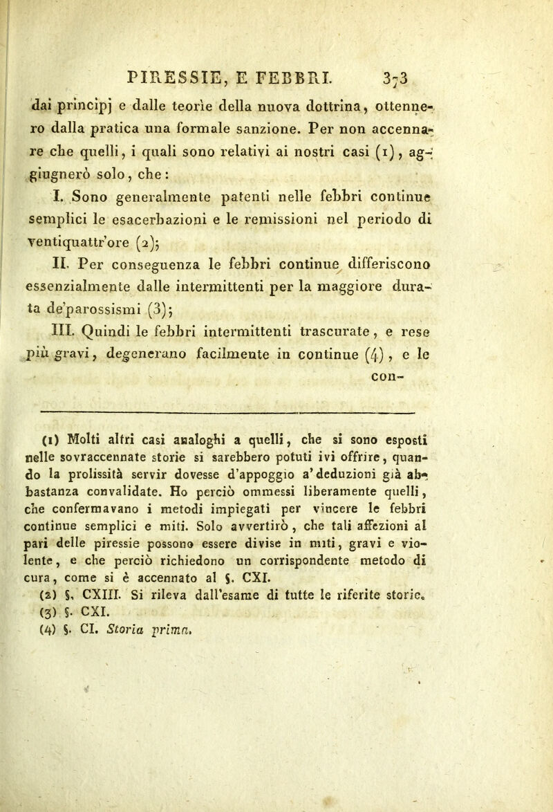 dai princìpi e dalle teorìe della nuova dottrina, ottenne- ro dalla pratica una formale sanzione. Per non accenna- re che quelli, i quali sono relativi ai nostri casi (i), ag-' glugnerò solo, che : I. Sono generalmente patenti nelle fehhri continue semplici le esacerhazioni e le remissioni nel periodo di ventiquattrore (2)5 II. Per conseguenza le fehhri continue^ differiscono essenzialmente dalle intermittenti per la maggiore dura- ta de’parossismi (3); III. Quindi le febbri intermittenti trascurate, e rese più gravi, degenerano facilmente in continue (4) ? e le con- ci) Molti altri casi analoghi a quelli, che si sono esposti nelle sovraccennate storie si sarebbero potuti ivi offrire, quan- do la prolissità servir dovesse d’appoggio a’deduzioni già ab- bastanza convalidate. Ho perciò omraessi liberamente quelli, che confermavano i metodi impiegati per vincere le febbri continue semplici e miti. Solo avvertirò , che tali adozioni al pari delle piressie possono essere divise in miti, gravi e vio- lente , e che perciò richiedono un corrispondente metodo di cura, come si è accennato al S- CXI. (2) S. CXIII. Si rileva dall’esame di tutte le riferite storie^ (3) §. CXI.