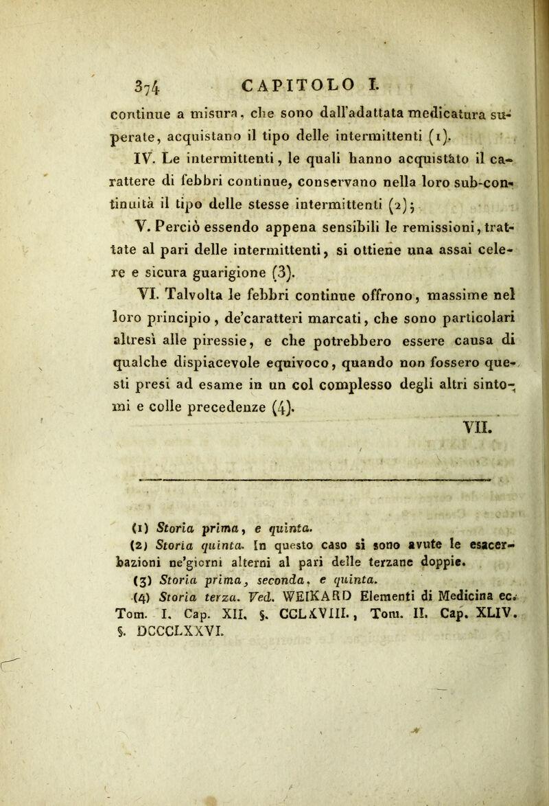 continue a misura, che sono dalFadattata medicatura su- perate, acquistano il tipo delle intermittenti (i). IV. Le intermittenti, le quali hanno acquistato il ca- rattere di febbri continue, conservano nella loro sub-con- tinuità il tipo delle stesse intermittenti (2}^ V. Perciò essendo appena sensibili le remissioni, trat- tate al pari delle intermittenti, si ottiene una assai cele- re e sicura guarigione (3). VI. Talvolta le febbri continue offrono, massime nel loro principio, de’caratteri marcati, che sono particolari altresì alle piressie, e che potrebbero essere causa di qualche dispiacevole equivoco, quando non fossero que-. sti presi ad esame in un col complesso degli altri sinto- mi e colle precedenze (4)* VII.* / ■■ V . (1) Storia ■prima, e quinta. (2) Storia quinta. In questo caso si sono avute le esacer- bazioni ne’giorni alterni al pari delle terzane doppie. (3) Storia primay seconda, e quinta. (4) Storia terza. Ved. WElKAdD Elementi di Medicina ec.’ Tom. I. Gap. XII, $. CCLiCVIII., Tom. IL Gap. XLIV. §. DCCCLXXVL